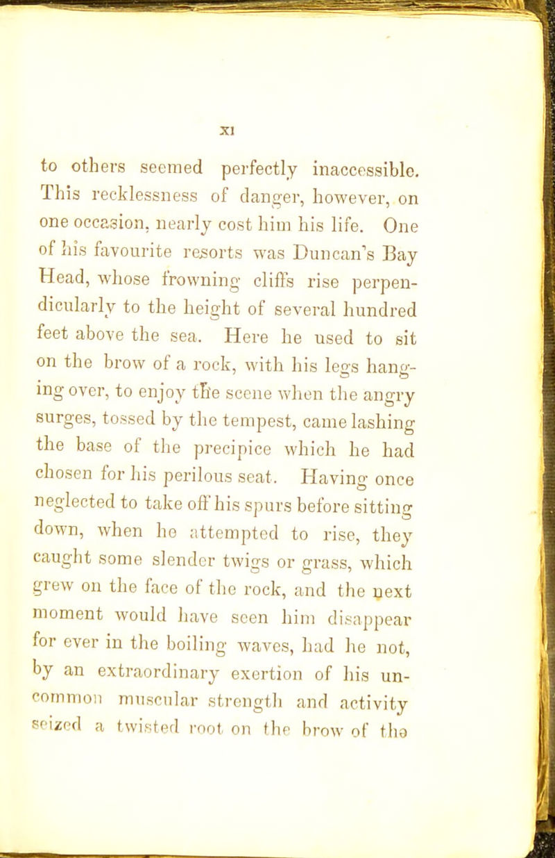 to others seemed perfectly inaccessible. This recklessness of danger, however, on one occasion, nearly cost him his life. One of his favourite resorts was Duncan's Bay Head, whose frowning clifFs rise perpen- dicularly to the height of several hundred feet above the sea. Here he used to sit on the brow of a rock, with his legs hang- ing over, to enjoy tile scene when the angry Burges, tossed by the tempest, came lashing the base of the precipice which he had chosen for his perilous seat. Having once neglected to take ofl'his spurs before sittino- down, when he attempted to rise, they caught some slender twigs or grass, which grew on the face of the rock, and the next moment would have seen him disappear for ever in the boiling waves, had he not, by an extraordinary exertion of his un- common muscular strengtli and activity seized a twisted mot on the brow of tha