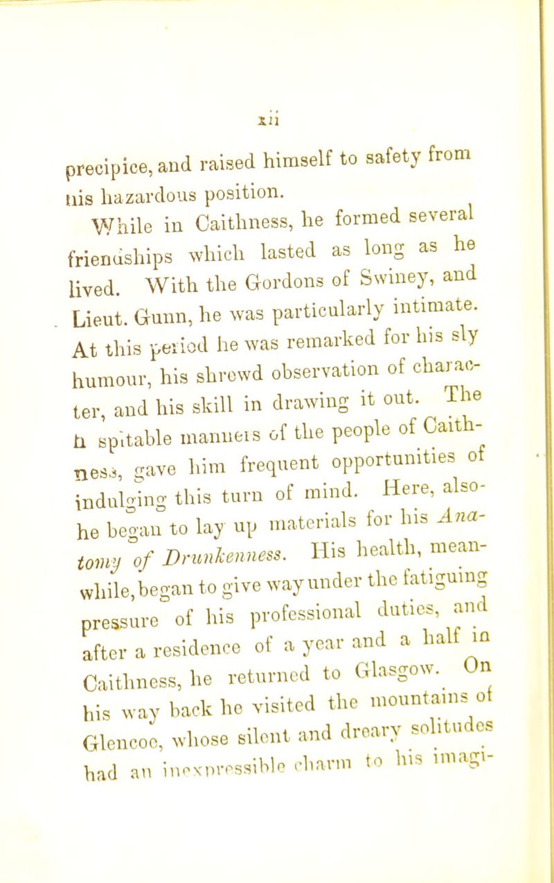 Xll precipice, and raised himself to safety from iiis hazardous position. While in Caithness, he formed several frienuships which lasted as long as he lived. With the Gordons of Swiney, and Lient. Gunn, he was particularly intimate. At this peiiod he was remarked for his sly humour, his shrewd observation of charac- ter, and his skill in drawing it out. The ix sp-.table manneis of the people of Caith- ness, ^ave him frequent opportumties of indulo^ng this turn of mind. Here, also- he began to lay up materials for his Ana- tomy of Drunkenness. His health, mean- while,began to give way under the tatigmng pressure of his professional duties, and after a residence of a year and a half m Caithness, he returned to Glasgow._ On his way back he visited the mountams of Glencoo, whose silent and dreary solitudes had an inoxprossiblo rbann to his imagi-