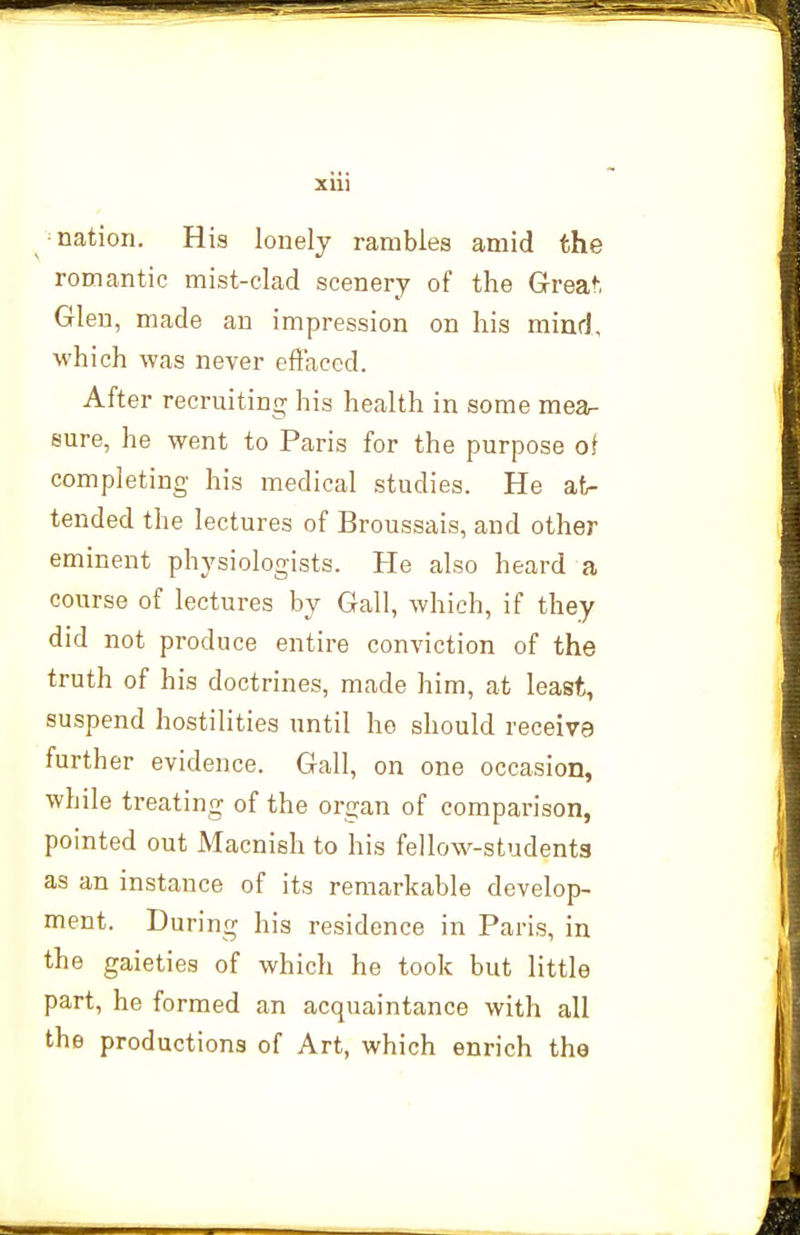 XUl ^ ^ nation. His lonely rambles amid the romantic mist-clad scenery of the Greaf, Glen, made an impression on his mind, which was never effaced. After recruiting his health in some mear sure, he went to Paris for the purpose of completing his medical studies. He at- tended the lectures of Broussais, and other eminent physiologists. He also heard a course of lectures by Gall, which, if they did not produce entire conviction of the truth of his doctrines, made him, at least, suspend hostilities until ho should receive further evidence. Gall, on one occasion, while treating of the organ of comparison, pointed out Macnish to his fellows-students as an instance of its remarkable develop- ment. During his residence in Paris, in the gaieties of which he took but little part, he formed an acquaintance with all the productions of Art, which enrich the