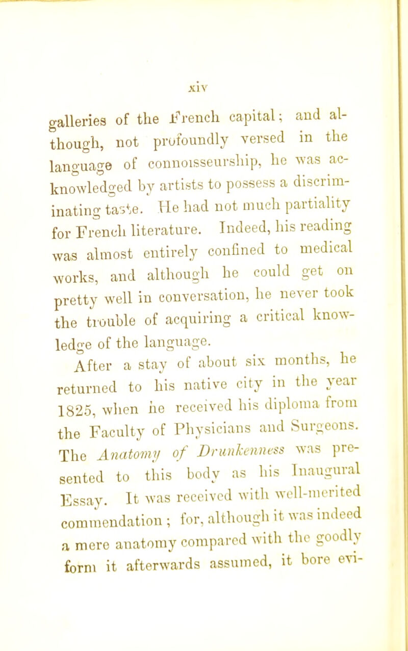 galleriea of the Jj^-ench capital; aud al- though, not profoundly versed in the language of connoisseurship, he was ac- knowledged by artists to possess a discrim- inating ta-J^.e. He had not much partiality for French literature. Indeed, his reading was almost entirely confined to medical works, and although he could get on pretty well in conversation, he never took the trouble of acquiring a critical know- ledge of the language. After a stay of about six months, he returned to his native city in tlie year 1825, when he received his diploma from the Faculty of Physicians and Surgeons. The Anatomy of Drunkenness was pre- sented to this body as his Inaugural Essay. It was received with well-merited commendation ; for, although it was indeed a mere anatomy compared with the goodly form it afterwards assumed, it bore evi-