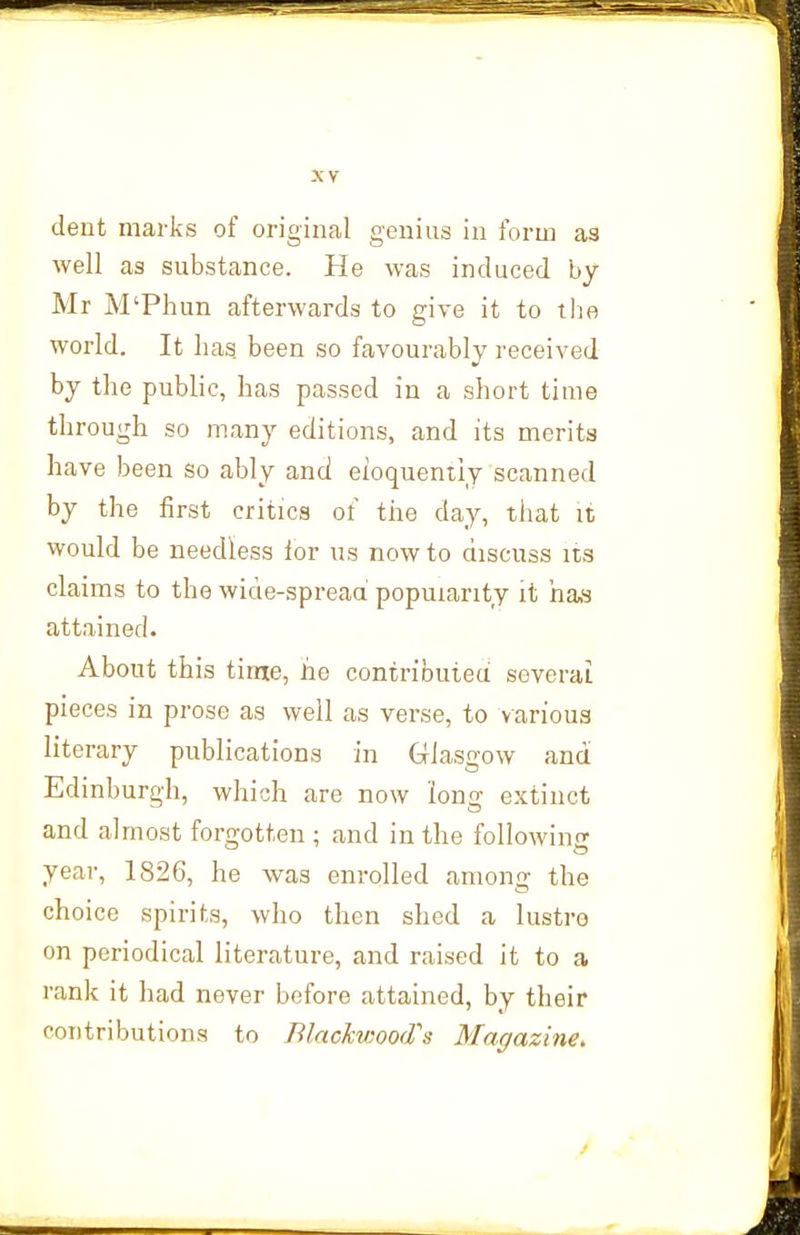 dent marks of original genius in form as well as substance. He was induced by Mr M'Phun afterwards to give it to tl^a world. It has. been so favourably received by the public, has passed in a short time through so many editions, and its merits have been so ably anci eloquently scanned by the first critics of the day, that it would be needless ior us now to discuss its claims to the wide-spread popularity it ha,s attained. About this time, he contributed several pieces in prose as well as verse, to various literary publications in Glasgow and Edinburgh, which are now long extinct and almost forgotten ; and in the following year, 1826, he was enrolled among the choice spirits, who then shed a lustre on periodical literature, and raised it to a rank it had never before attained, by their contributions to Blackwood's Magazine, /