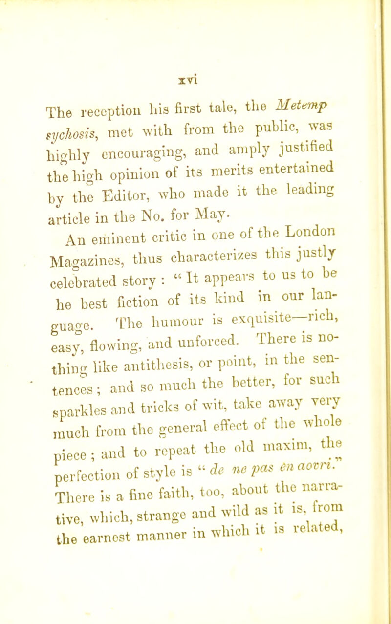 xn The reception hia first tale, the 3Ietemp .tjchosis, met with from the public, was hiohly encouraging, and amply justified the high opinion of its merits entertained by the Editor, who made it the leading article in the No. for May. An eminent critic in one of the London Magazines, thus characterizes this justlr celebrated story :  It appears to us to be he best fiction of its kind in our Ian- guaoe. 'Uhe humour is exquisite—rich, easy, flowing, and unforced. There is no- thino- like antithesis, or point, m the sen- tences ; and so much the better, for such sparkles and tricks of wit, take away very much from the general effect of the whole piece ; and to repeat the old maxim, the perfection of style is -de nepasmaovn. There is a fine faith, too, about the narra- tive, which, strange and wild as it IS from the earnest manner in which it is related,