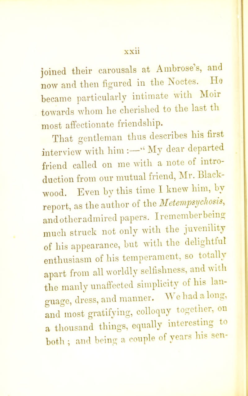 joined their carousals at Ambrose's, and now and then figured in the Noctes. Ho became particularly intimate with Moir toAvards whom he cherished to the last th most affectionate friendship. That gentleman thus describes his first interview with him :— My dear departed friend called on me with a note of intro- duction from our mutual friend, Mr. Black- wood. Even by this time I knew him, by report, as the author of the Metempsychosis, andotheradmired papers. Ircmcmberbeing much struck not only with the juvenility of his appearance, but with the delightful enthusiasm of his temperament, so totally apart from all worldly selfishness, and with the manly unaficetcd simplicity of his lau- gua-c, dress, and manner. AN'c had a long, and'most gratifying, colloquy togotiier, on a thousand things, equally intorostmg to both; and being a couple of years his son-