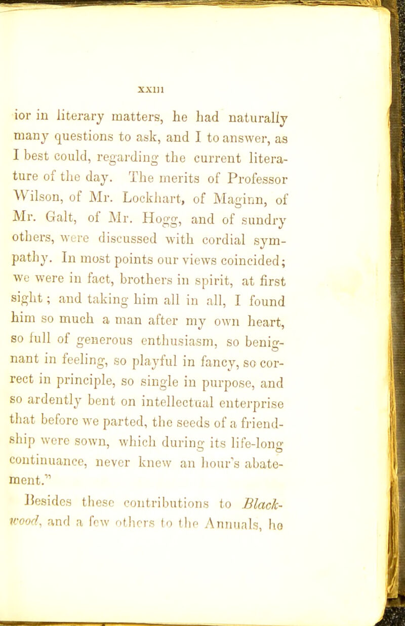 ior iu literary matters, lie had naturally many questions to ask, and I to answer, as I best could, regarding the current litera- ture of the day. The merits of Professor Wilson, of Mr. Lockhart, of Maginn, of Mr. Gait, of Mr. Hogg, and of sundry others, were discussed with cordial sym- pathy. In most points our views coincided; we were in fact, brothers in spirit, at first sight; and taking him all in all, I found him so much a man after my own heart, so full of generous enthusiasm, so beni-- nant in feeling, so playful in fancy, so cor- rect in principle, so single in purpose, and so ardently bent on intellectual enterprise that before we parted, the seeds of a fi-iend- ship were sown, which during its life-lono; continuance, never knew an hour's abate- ment. ]5esidcs these contributions to Black- wood, and a few others to the Annuals, ho