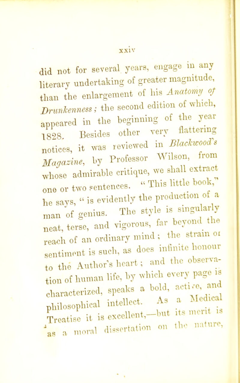 did not for several years, engage m any literary undertaking of greater magnitude, than ihe enlargement of his Anatomy of Drunhenness; the second edition of which, appeared in the beginning of the year T898 Besides other very flattering notices, it was reviewed in BlacUcoocVs Magazine, by Professor ^Vilson, rom whose admirable critique, we shall extract one or two sentences.  This little book, he says, is evidently the production of a ,nan of genius. The style is singular y neat, terse, and vigorous, far beyond the reach of an ordinary mind ; the strain o. sentiment is such, .us does infimtc honour to the Author^s heart ; and the observa- tion of human life, by wbich every page >s characterized, speaks a bold, aetKo and philosophical intellect. As a Med ca ^reatisl it is excellont.-but .ts mcrU . \, a moral dissertation on tb. nafu.e.