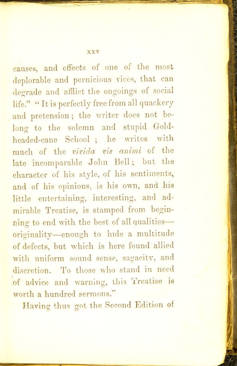 causes, and etfecis of one of the most deplorable and pernicious vices, that can degrade and afflict the ongoings of social life. It is perfectly free from all quackery and pretension; the writer does not be- long to the solemn and stupid Gold- headed-cane School ; he writes with much of the vhida vis animi of tlie late incomparable Jolin Bell; but the character of his style, of his sentiments, and of his opinions, is his own, and his little entertaining, interesting, and ad- mirable Treatise, is stamped from, begin- nino- to end with the best of all qualities— originality—enough to inde a multitude of defects, but which is here found allied with uniform sound sense, sagacity, and discretion. To those who stand in need ,of advice and warning, this Treatise is worth a hundred sermons. Having thus got the Second Edition of