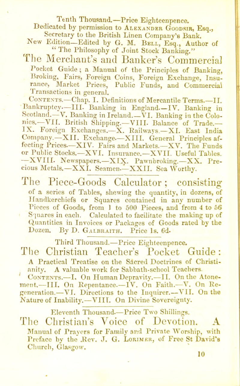 Tenth Thousand.—Price Eighteenpence. Dedicated by permission to Alexander Goodsir, Esq., Secretary to the British Linen Company's Bank. New Edition—Edited by G. M. Bell, Esq., Author of  The Philosophy of Joint Stocli Banking. The Mercliaut's and Banker's Commercia] Pocket Guide ; a Manual of the Principles of Banking, Broking, Fairs, Foreign Coins, Foreign Exchange, Insu- rance, Market Prices, Public Funds, and Commercial Transactions in general. Contexts.—Chap. I. Definitions of Mercantile Terms.—II. Bankruptcy—III. Banking in England—IV. Banking in Scotland.—V. Banking in Ireland VI. Banking in the Colo- nies.—VII. British Shipping.—VIII. Balance of Trade.— IX. Foreign Exchanges.—X. Railways—XI. East India Company,—XII. Exchange—XIII. General Principles af- fecting Prices—XIV. Fairs and Markets.—XV. The Funds or Public Stock.?.-XVI. Insurance.—XVII. Useful Tables, —XVIII. Newspapers.—XIX. Pawnbroking.—XX. Pre- cious Metals.—XXI. Seamen.—XXII. Sea Worthy. The Piece-Goods Calculator; consisting of a series of Tables, shewing the quantity, in dozens, of Handkerchiefs or Squares contained in any number of Pieces of Goods, from 1 to 500 Pieces, and from 4 to 56 S piares in each. Calculated to facilitate the making up of Quantities in Invoices or Packages of Goods rated by the Dozen. By D. Galbr.a.ith. Price Is. 6d. Third Thousand.—Price Eighteenpence. The Christian Teacher's Pocket Guide: A Practical Treatise on tlie Sacred Doctrines of Christi- anity. A valuable work for Sabbath-school Teachers. Contents.—I. On Human Depravity.—II. On the .'Vtone- meiit.—III. On Repentance. —IV. On Faith.—V. On Re- generation.—VI. Directions to the Inquirer.—VII. On the Nature of Inability.—VIIT. On Divine Sovereignty. Eleventh Thousand—Price Two Shillings. The Christian's Voice of Devotion. A IManual of Prayers for Family avA Private Worship, with Preface by the .Rev. J. G. Lorimku, of Free St David's Churcli, Glasgow.
