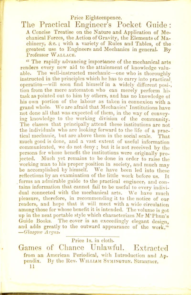 Price Eigliteenpence. The Practical Engineer's Pocket Guide : A Concise Treatise on the Nature and Application of Me- chanical Forces, the Action of Gravity, the Elements of Ma- chinery, &c. ; with a variety of Rules and Tables, of the greatest use to Engineers and Mechanics in general. By Professor Wallace.  The rapidly advancing importance of the mechanical arts renders every new aid to the attainment of knowledge valu- able. The well-instructed mechanic—one who is thoroughly instructed in the principles which he has to carry into practical operation—will soon find himself in a widely different posi-i tion from the mere automaton who can merely perform his task as pointed out to him by others, and lias no knowledge ol his own portion of the labour as taken in connexion with a grand whole. We are afraid that Mechanics' Institutions have not done all that was expected of them, in the way of convey- ing knowledge to the working division of the community. The classes that principally attend these institutions are not the individuals who are looking forward to the life of a prac- tical mechanic, but are above them in the social scale. That much good is done, and a vast extent of useful information communicated, we do not deny ; but it is not received by the persons for whose benefit the institutions were originally pro- jected. Much yet remains to be done in order to raise the woi'king man to his proper position in society, and much may be accomplished by himself. We have been led into these reflections by an examination of the little work before us. It forms an admirable guide to the practical engineer, and con- tains information that cannot fail to be useful to every indivi- dual connected with tlie mechanical arts. We have much pleasure, therefore, in recommending it to the notice of our readers, and hope that it will meet with a wide circulation among those for whose benefit it is intended. The volume is got up in the neat portable style which characterizes Mr M'Phun's Guide Books. The cover is an exceedingly elegant design, and adds greatly to the outward appearance of the work. —Glasgow Argus. Price Is. in cloth. Games of Chance Unlawful. Extracted from an American Periodical, with Introduction and Apr pendix. By the Rev. William Sy.mington, Stranraer. U