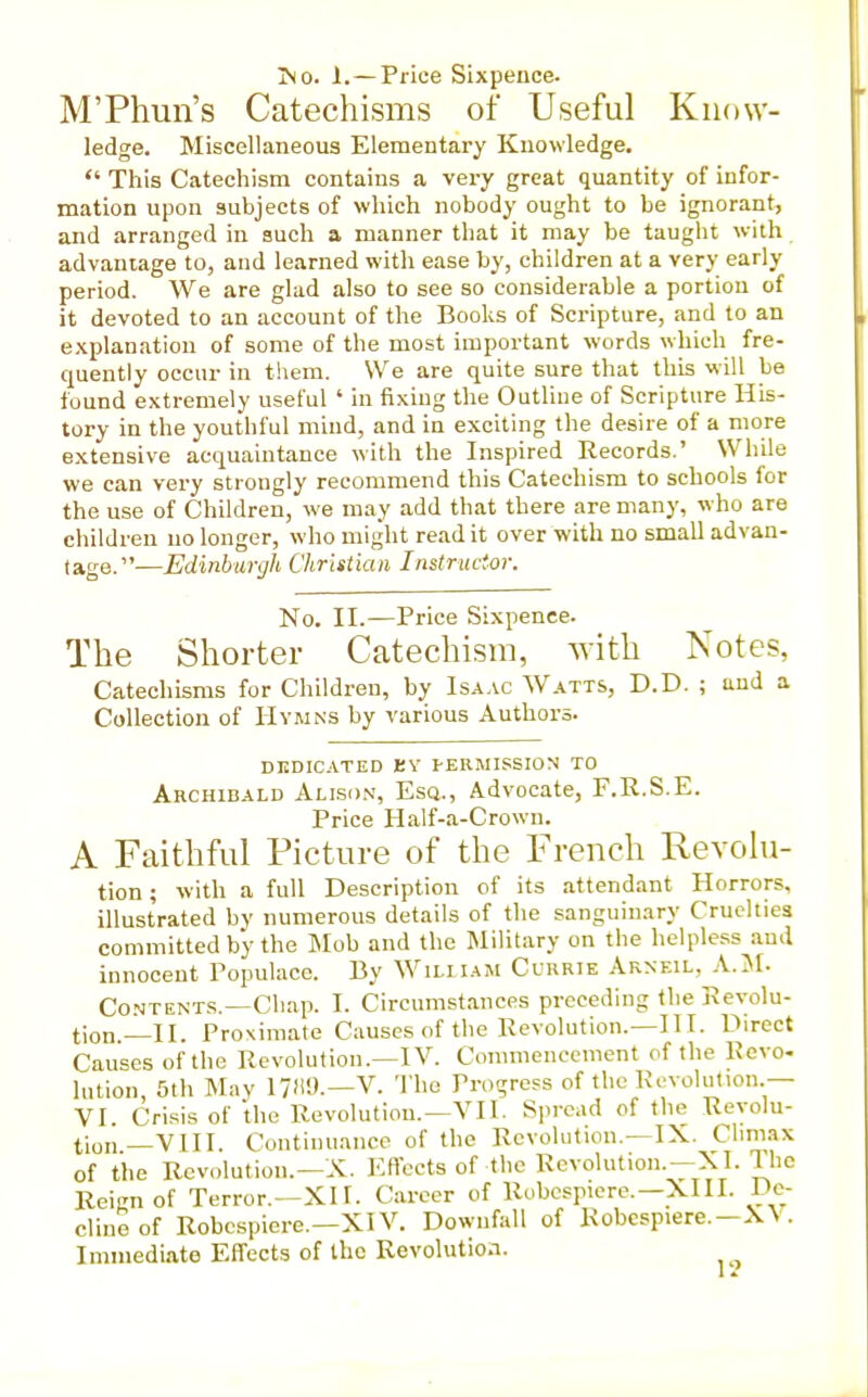 jNo. 1. —Price Sixpence. M'Phun's Catechisms of Useful Know- ledge. Miscellaneous Elementary Knowledge.  This Catechism contains a very great quantity of infor- mation upon subjects of which nobody ought to be ignorant, and arranged in such a, manner that it may be taught with advantage to, and learned with ease by, children at a very early period. We are glad also to see so considerable a portion of it devoted to an account of the Books of Scripture, and to an explanation of some of the most important words which fre- quently occur in them. We are quite sure that this will be found extremely useful ' in fixing the Outline of Scripture His- tory in the youthful mind, and in exciting the desire of a more extensive acquaintance with the Inspired Records.' While we can very strongly recommend this Catechism to schools for the use of Children, we may add that there are many, who are children no longer, who might read it over with no small advan- tage.—Edinburgh Christian Instructor. No. II.—Price Sixpence. The Shorter Catechism, with Notes, Catechisms for Children, by Isa.vc Watts, D.D. ; and a Collection of Hymns by various Authors. DKDICATED EV PERMISSION TO Archibald Allson, Esq., Advocate, F.R.S.E. Price Half-a-Crown. A Faithful Picture of the French Revolu- tion ; with a full Description of its attendant Horrors, illustrated by numerous details of the sanguinary Cruelties committed by the Mob and the IMilitary on the helpless and innocent Populace. By Wiliiam Currie Arneil, A.iM- Co.NTENTS.—Chap. I. Circumstances preceding the Revolu- tion.—II. Proximate Causes of the Revolution.—III. Direct Causes of the Revolution.—IV. Conmienccment of the Revo- lution, 5th Mav 17)i9.—V. The Progress of the Revolution.— VI Crisis of the Revolution.—VII. Spread of the Revolu- tion—VIII. Continuance of the Revolution.—IX. Climax of the Revolution.-X. Effects of the Revolution.—XI. The Reicn of Terror.—XI1. Career of Robcspiere.—XIII. De- clineof Robcspiere.-XlV. Downfall of Robcspiere.-X\ . Immediate Effects of the Revolution.