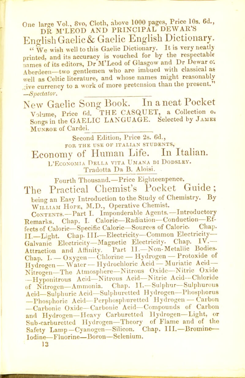 One lar^e Vol., 8vo, Cloth, above 1000 pages, Price 10s. 6d., DR M'LEOD AND PRINCIPAL DEWAR'S Enfrlish Gaelic & Gaelic English Dictionary.  ?Ve wish well to this Gaelic Dictionary. It is very neatly printed, and its accuracy is vouched for by the respectablf iinmes of its editors, Dr M'Leod of Glasgow and Dr Dewar o; Aberdeen—two gentlemen who are imbued with classical as Jvell as Celtic literature, and whose names might reasonably ;ive currency to a work of more pretension than the present. —Spectator. New Gaelic Song- Book. In a neat Pocket Volume Price M. THE CASQUET, a Collection o. Songs in the GAELIC LANGUAGE. Selected by James MuNROE of Cardej^ Second Edition, Price 2s. 6d., FOR THE USE OF ITALIAN STUDENTS, Economy of Human Life. In Italian. L'EcoNOMiA Della vita Umana di Dodsley. Tradotta Da B. Aloisi. Fourth Thousand.—Price Eigliteenpence. The Practical Chemist's Pocket Guide; being an Easy Introduction to the Study of Chemistry. By WnxiAM Hope, M.D., Operative Chemist. Contents.—Part I. Imponderable Agents.—Introductory Remarks. Chap. I. Caloric—Radiation—Conduction—Ef- fects of Caloric—Specific Caloric—Sourci-s of Caloric. Chap. II. Light. Chap. Ill-—Electricity—Common Electricity- Galvanic Electricity—Magnetic Electricity. Chap. IV.— Attraction and Affinity. Part II,—Non-Metallic Bodies. Chap. I.— Oxygen —Chlorine —Hydrogen —Protoxide of Hydrogen Water — Hydrochloric Acid — Muriatic Acid — Nitrogen The Atmosphere-Nitrous Oxide—Nitric Oxide —liypoiiitrous Acid—Nitrous Acid—Nitric Acid—Cliloride of Nitrogen-Ammonia. Chap. II.—Sulphur—Sulphurous Acid—Sulphuric Acid—Sulphuretted Hydrogen—Plios|ihorus —Phosphoric Acid—I'erphospliurettcd Hydroijen — Carbun —Carbonic Oxide—Carbonic Acid—Compounds of Carbon and Hydrogen—Heavy Carburctted Hydrogen—Light, or Siib-carburettod Hydrogen—Theory of Flame and of the Safety Lamp—Cyanogen—Silicon. Chap. III.—Bromine— Iodine—Fluorine—Boron—Selenium.