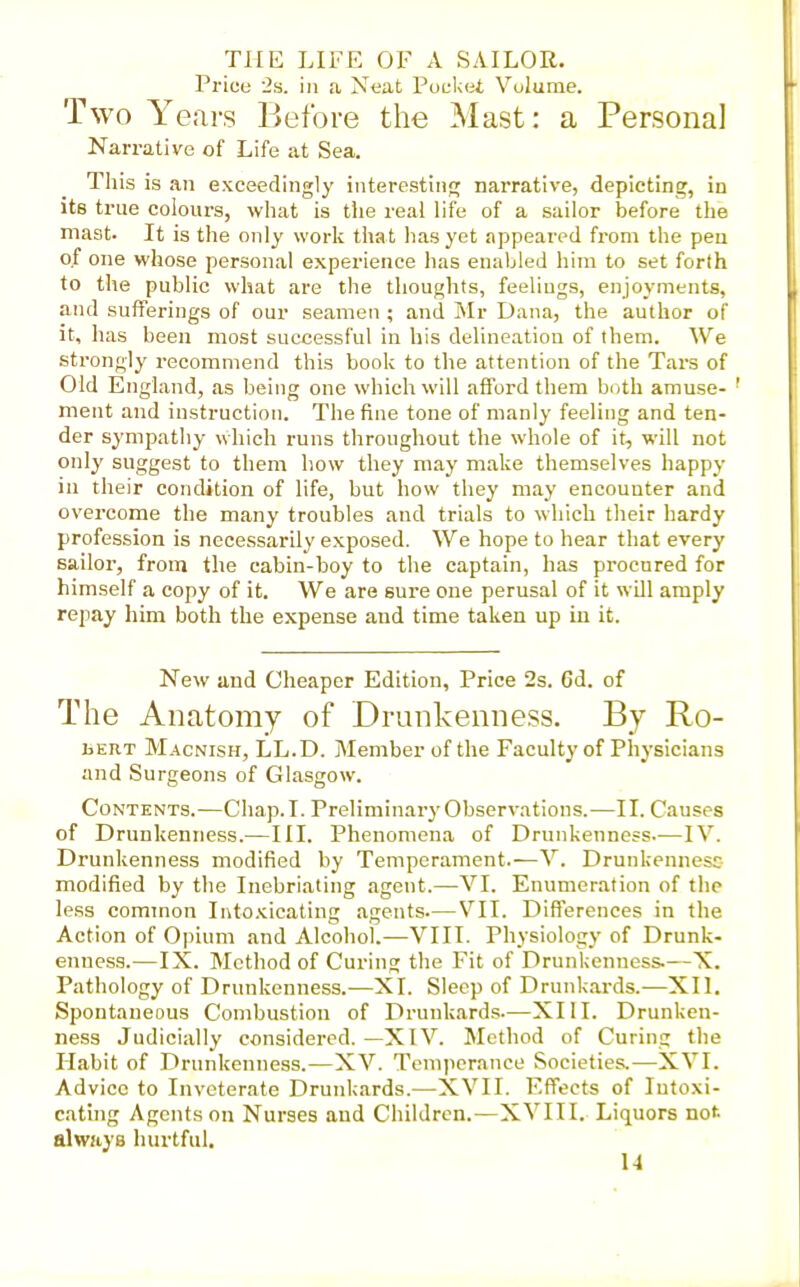 Price 2ii. in a Neat PuL-ket Volume. Two Years Before the Mast: a Personal Narrative of Life at Sea. Tliis is an exceedingly interesting narrative, depicting, in its true colours, what is the real life of a sailor before the mast. It is the only work that has yet appeared from the pen of one whose persona! experience lias enabled liira to set forth to the public what are the thoughts, feelings, enjoyments, and sufferings of our seamen ; and Mr Dana, the author of it, has been most successful in his delineation of them. We strongly recommend this book to the attention of the Tars of Old England, as being one which will afford them both amuse- ' ment and instruction. The fine tone of manly feeling and ten- der sympathy which runs throughout the whole of it, will not onlj' suggest to them how they may make themselves happy in their condition of life, but how they may encounter and overcome the many troubles and trials to which their hardy profession is necessarily exposed. We hope to hear that every sailor, from the cabin-boy to the captain, has procured for himself a copy of it. We are sure one perusal of it wUl amply repay him both the expense and time taken up in it. New and Cheaper Edition, Price 2s. 6d. of The Anatomy of Drunkenness. By Ro- bert Macnish, LL.D. Member of the Faculty of Physicians and Surgeons of Glasgow. Contents.—Chap. I. Preliminary Observations.—II. Causes of Drunkenness.—III. Phenomena of Drunkenness.—IV. Drunkenness modified by Temperament.—V. Drunkennesc modified by the Inebriating agent.—VI. Enumeration of the less cominon luto.'cicating agents—VII. Differences in the Action of Opium and Alcohol.—VIII. Physiology of Drunk- enness.—IX. Method of Curing the Fit of Drunkenness.—X. Pathology of Drunkenness.—XI. Sleep of Drunkards.—XII. Spontaneous Combustion of Drunkards—XIII. Drunken- ness Judicially considered.—XIV. Method of Curing the riabit of Drunkenness.—XV. Tcmpcrnnce Societies.—XVI. Advice to Inveterate Drunkards.—XVII. Effects of Intoxi- cating Agents on Nurses and Children.—XVIII. Liquors not always hurtful.