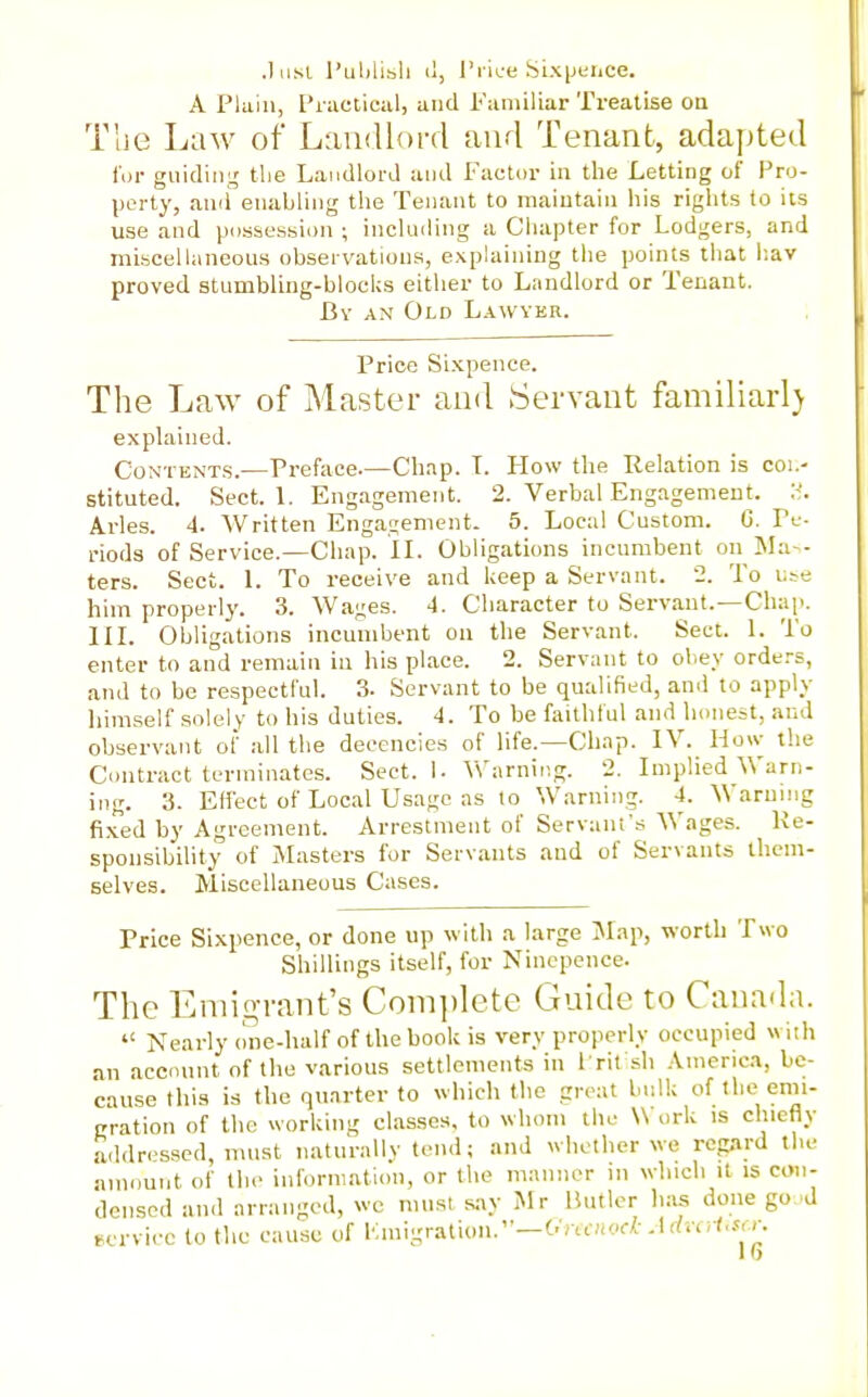 .Iiisi I'ublibli il, Price Sixijence. A Plain, Piactical, and Familiar Treatise oa The Law of Landlord and Tenant, adapted for giiidin;,' the Landlord and Factor in the Letting of Pro- perty, ami enabling the Tenant to niaiutaiu his rights to its use and possetssion ; including a Chapter for Lodgers, and mLseellaneous observations, explaining the points that l-.av proved stumbling-blocUs either to Landlord or Tenant. By an Old Lawyer. Price Sixpence. The Law of Master and Servant familiarl) explained. Contents.—Preface.—Chap. T. How the Relation is coi.- stituted. Sect. 1. Engagement. 2. Verbal Engagement. Aries. 4. Written Engagement. 5. Local Custom. G. Pe- riods of Service.—Chap. IL Obligations incumbent on ISIa- ters. Sect. 1. To receive and keep a Servant. 2. To u^e him properly. 3. Wages. 4. Character to Servant.—Chap. IIL Obligations incumbent on the Servant. Sect. 1. To enter to and remain in his place. 2. Servant to oliey orders, and to be respectful. 3. Servant to be qualified, and to apply himself solely to his duties. 4. To be faithful and honest, and observant of all the decencies of life.—Chap. IV. How the Contract terminates. Sect. I- V\'arning. 2. Implied Warn- ing. 3. Effect of Local Usage as to Warning. 4. Warumg fixed by Agreement. Arrestment of Servant's Wages. Ke- sponsibility of Masters for Servants and of Servants them- selves. Miscellaneous Cases. Price Sixpence, or done up with a large Map, worth Two Shillings itself, for Ninepence. The Eniig-rant's Coin])lete Guide to Canada.  Nearly one-half of the book is very properly occupied with an account of the various settlements in I rit sh America, be- cause this is the quarter to which the great bulk of the emi- gration of the working classes, to whom the Work is chiefly addressed, must naturally tend; and whether we regard the amount of the information, or the manner in which it is con- densed and arranged, we must say Mr Butler has done go d service to the cause of Km\-rAUon:'—Onc:wck Advcrt.scr.