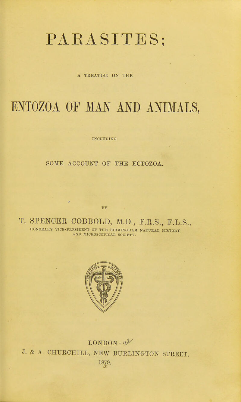 A TEEATISE ON THE MTOZOA OF MAN AND ANIMALS, INCLTOIKa SOME ACCOUNT OF THE ECTOZOA. BT T. SPENCER OOBBOLD, M.D., E.R.S., F.L.S., HONORAKY TICE-PBESIDENT OP THE BIRMINGHAM NATURAL HISTORY AND MICROSCOPICAL SOCIETY. LONDON: J. & A. CHUECHILL, NEW BUELINGTON STREET.