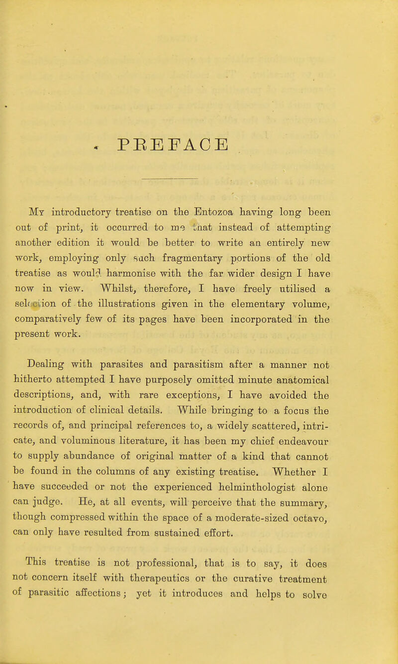 . PEEFACE My introductory treatise on tlie Entozoa having long been out of print, it occurred to me iaat instead of attempting another edition it would be better to write an entirely new work, employing only sach fragmentary portions of the old treatise as would harmonise with the far wider design I have now in view. Whilst, therefore, I have freely utilised a sel.';ciion of the illustrations given in the elementary volume, comparatively few of its pages have been incorporated in the present work. Dealing with parasites and parasitism after a manner not hitherto attempted I have purposely omitted minute anatomical descriptions, and, with rare exceptions, I have avoided the introduction of clinical details. While bringing to a focus the records of, and principal references to, a widely scattered, intri- cate, and voluminous literature, it has been my chief endeavour to supply abundance of original matter of a kind that cannot be found in the columns of any existing treatise. Whether I have succeeded or not the experienced helminthologist alone can judge. He, at all events, will perceive that the summary, though compressed within the space of a moderate-sized octavo, can only have resulted from sustained effort. This treatise is not professional, that is to say, it does not concern itself with therapeutics or the curative treatment of parasitic affections; yet it introduces and helps to solve