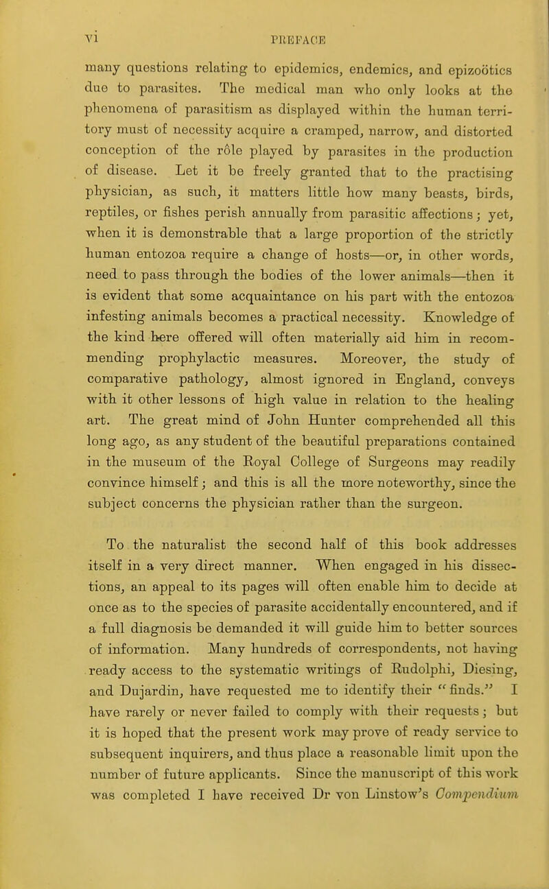 Yl PllEFACE many questions relating to epidemics, endemics, and epizootics due to pai-asites. The medical man who only looks at the phenomena of parasitism as displayed within the human terri- tovj must of necessity acquire a cramped, narrow, and distorted conception of the role played by parasites in the production of disease. Let it be freely granted that to the practising physician, as such, it matters little how many beasts, birds, reptiles, or fishes perish annually from parasitic affections; yet, when it is demonstrable that a large proportion of the strictly human entozoa require a change of hosts—or, in other words, need to pass through the bodies of the lower animals—then it is evident that some acquaintance on his part with the entozoa infesting animals becomes a practical necessity. Knowledge of the kind here offered will often materially aid him in recom- mending prophylactic measures. Moreover, the study of comparative pathology, almost ignored in England, conveys with it other lessons of high value in relation to the healing art. The great mind of John Hunter comprehended all this long ago, as any student of the beautiful preparations contained in the museum of the Royal College of Surgeons may readily convince himself; and this is all the more noteworthy, since the subject concerns the physician rather than the surgeon. To. the naturalist the second half o£ this book addresses itself in a very direct manner. When engaged in his dissec- tions, an appeal to its pages will often enable him to decide at once as to the species of parasite accidentally encountered, and if a full diagnosis be demanded it will guide him to better sources of information. Many hundreds of correspondents, not having ready access to the systematic writings of Rudolphi, Diesing, and Dujardin, have requested me to identify their  finds. I have rarely or never failed to comply with their requests; but it is hoped that the present work may prove of ready service to subsequent inquirers, and thus place a reasonable limit upon the number of future applicants. Since the manuscript of this work was completed I have received Dr von Liustow's Compendium