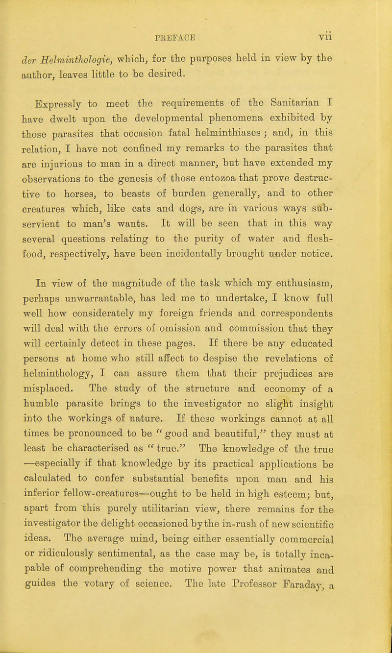 der EelmintJiologie, wliichj for the purposes held in view by the author^ leaves little to be desired. Expressly to meet the requirements of the Sanitarian I have dwelt upon the developmental phenomena exhibited by those parasites that occasion fatal helminthiases ; and, in this relation, I have not confined my remarks to the parasites that are injurious to man in a direct manner, but have extended my observations to the genesis of those entozoa that prove destruc- tive to horses, to beasts of burden generally, and to other creatures which, like cats and dogs, are in various ways sub- servient to man^s wants. It will be seen that in this way several questions relating to the purity of water and flesh- food, respectively, have been incidentally brought under notice. In view of the magnitude of the task which my enthusiasm, perhaps unwarrantable, has led me to undertake, I know full well how considerately my foreign friends and correspondents will deal with the errors of omission and commission that they will certainly detect in these pages. If there be any educated persons at home who still alfect to despise the revelations of helminthology, I can assure them that their prejudices are misplaced. The study of the structure and economy of a humble parasite brings to the investigator no slight insight into the workings of nature. If these workings cannot at all times be pronounced to be  good and beautiful, they must at least be characterised as  true. The knowledge of the true —especially if that knowledge by its practical applications be calculated to confer substantial benefits upon man and his inferior fellow-creatures—ought to be held in high esteem; but, apart from this purely utilitarian view, there remains for the investigator the delight occasioned by the in-rush of new scientific ideas. The average mind, being either essentially commercial or ridiculously sentimental, as the case may be, is totally inca- pable of comprehending the motive power that animates and guides the votary of science. The late Professor Faraday, a