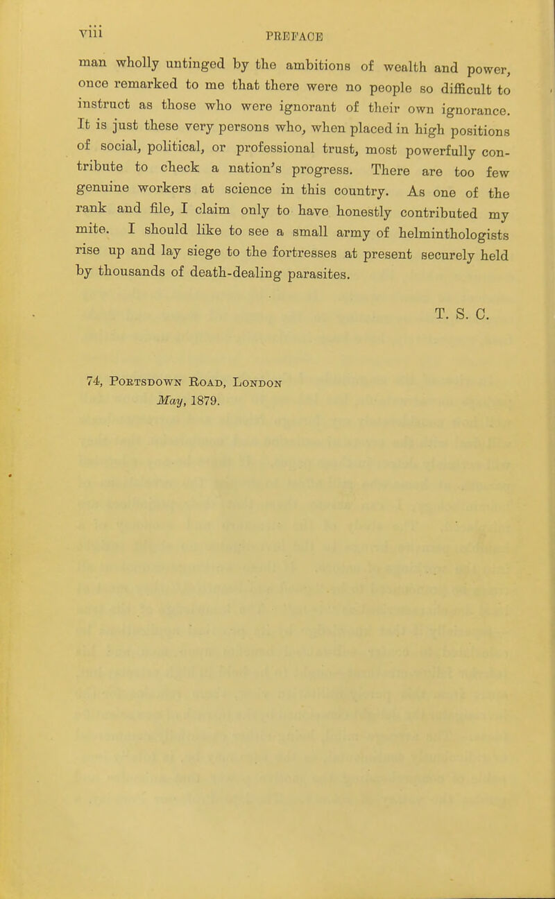 Vlll PREr'ACE man wholly untinged by the ambitions of wealth and power, once remarked to me that there were no people so difficult to instruct as those who were ignorant of their own ignorance. It is just these very persons who, when placed in high positions of social, political, or professional trust, most powerfully con- tribute to check a nation's progress. There are too few genuine workers at science in this country. As one of the rank and file, I claim only to have honestly contributed my mite. I should like to see a small army of helminthologists rise up and lay siege to the fortresses at present securely held by thousands of death-dealing parasites. T. S. C. 74, PoETSDOWN Road, London May, 1879.