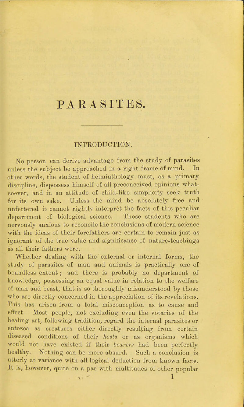 PARASITES INTRODUCTION. No person can derive advantage from tlie study of parasites unless the subject be approached in a right frame of mind. In other words, the student of helminthology must, as a primary discipline, dispossess himself of all preconceived opinions what- soever, and in an attitude of child-like simplicity seek truth for its own sake. Unless the mind be absolutely free and unfettered it cannot rightly interpret the facts of this peculiar department of biological science. Those students who are nervously anxious to reconcile the conclusions of modern science with the ideas of their forefathers are certain to remain just as ignorant of the true value and significance of nature-teachings as all their fathers were. Whether dealing with the' external or internal forms, the study of parasites of man and animals is practically one of boundless extent; and there is probably no department of knowledge, possessing an equal value in relation to the welfare of man and beast, that is so thoroughly misunderstood by those who are directly concerned in the appreciation of its revelations. This has arisen from a total misconception as to cause and effect. Most people, not excluding even the votaries of the healing art, following tradition, regard the internal parasites or entozoa as creatures either directly resulting from certain diseased conditions of their hosts or as organisms which would not have existed if their bearers had been perfectly healthy. Nothiug can be more absurd. Such a conclusion is utterly at variance with all logical deduction from known facts. It is, however, quite on a par with multitudes of other popular