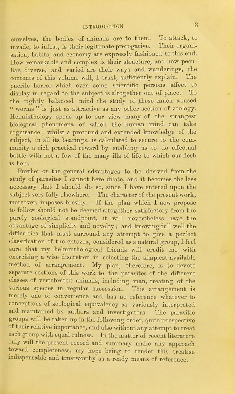 ourselveSj the bodies of animals are to them. To attack, to invade, to infest, is their legitimate prerogative. Their organi- sation, habits, and economy are expressly fashioned to this end. How remarkable and complex is their structure, and how pecu- liar, diverse, and varied are their ways and wanderings, the contents of this volume will, I trust, sufficiently explain. The puerile horror which even some scientific persons affect to display in regard to the subject is altogether out of place. To the rightly balanced mind the study of these much abused  worms is just as attractive as any other section of zoology. Helminthology opens up to our view many of the strangest biological phenomena of which the human mind can take cognisance ; whilst a profound and extended knowledge of the subject, in all its bearings, is calculated to secure to the com- munity a rich practical reward by enabling us to do effectual battle with not a few of the many ills of life to which our flesh is heir. Further on the general advantages to be derived from the study of parasites I cannot here dilate, and it becomes the less necessary that I should do so, since I have entered upon the subject very fully elsewhere. The character of the present work, moreover, imposes brevity. If the plan which I now propose to follow should not be deemed altogether satisfactory from the purely zoological standpoint, it will nevertheless have the advantage of simplicity and novelty ; and knowing full well the difficulties that must surround any attempt to give a perfect classification of the entozoa, considered as a natural group, I feel sure that my helminthological fi-iends will credit me with exercising a wise discretion in selecting the simplest available method of arrangement. My plan, therefore, is to devote separate sections of this work to the parasites of the different classes of vertebrated animals, including man, treating of the various species in regular succession. This arrangement is merely one of convenience and has no reference whatever to conceptions of zoological equivalency as variously interpreted and maintained by authors and investigators. The parasitic groups will be taken up in the following order, quite irrespective of their relative importance, and also without any attempt to treat each group with equal fulness. In the matter of recent literature only will the present record and summary make any approach toward completeness, my hope being to render this treatise indispensable and trustworthy as a ready means of reference.