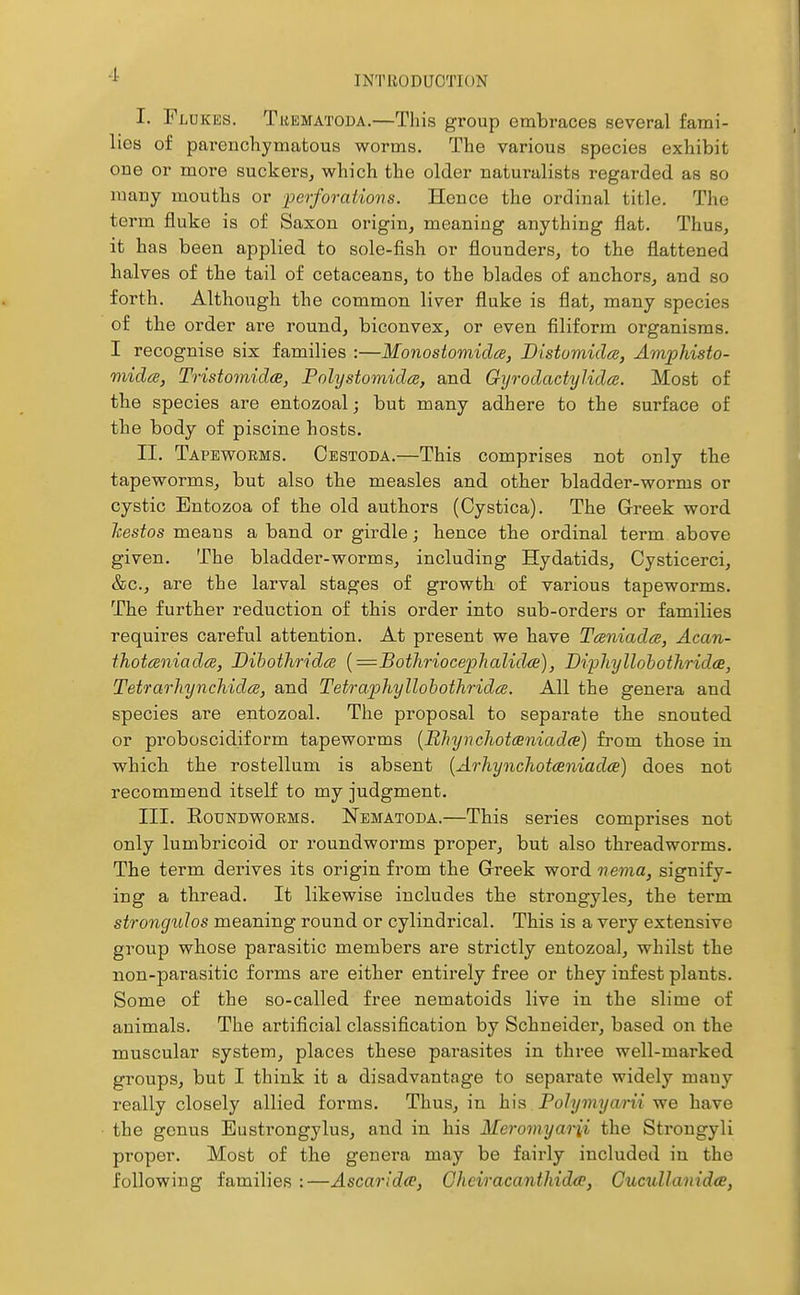 I. Fldkes. Tkematoda.—This group embraces several fami- lies of parenchymatous worms. The various species exhibit oue or more suckers^ which the older naturalists regarded as so many mouths or perforations. Hence the ordinal title. The term fluke is of Saxon origin, meaning anything flat. Thus, it has been applied to sole-fish or flounders, to tbe flattened halves of the tail of cetaceans, to the blades of anchors, and so forth. Although the common liver fluke is flat, many species of the order are round, biconvex, or even filiform organisms. I recognise six families :—Monostomidce, BistumidcB, Amphisto- mida, Tristomidce, Polystomida, and Gyrodactylidce. Most of the species are entozoal; but many adhere to the surface of the body of piscine hosts. II. Tapeworms. Cestoda.—This comprises not only the tapeworms, but also the measles and other bladder-worms or cystic Entozoa of the old authors (Cystica). The Greek word liestos means a band or girdle; hence the ordinal term above given. The bladder-worms, including Hydatids, Cysticerci, &c., are the larval stages of growth of various tapeworms. The further reduction of this order into sub-orders or families requires careful attention. At present we have Taniada, Acan- thotceniadcB, Dibothridce {=Bothriocephalid(B), DiphyllohothridcB, Tetrar]'iynchid(S, and Tetraphyllohothridcs. All the genera and species are entozoal. The proposal to separate the snouted or proboscidiform tapeworms {Bhynchotceniada) from those in which the rostellum is absent {Arhynchotceniadee) does not recommend itself to my judgment. III. RoDisTDWOKMS. Nematoda.—This series comprises not only lumbricoid or roundworms proper, but also threadworms. The term derives its origin from the Greek word nema, signify- ing a thread. It likewise includes the strongyles, the term strongulos meaning round or cylindrical. This is a very extensive group whose parasitic members are strictly entozoal, whilst the non-parasitic forms are either entirely free or they infest plants. Some of the so-called free nematoids live in the slime of animals. The artificial classification by Schneider, based on the muscular system, places these parasites in three well-marked groups, but I think it a disadvantage to separate widely many really closely allied forms. Thus, in h\s Polymyarii we have the genus Eustrongylus, and in his Meromyarii the Strougyli proper. Most of the genera may be fairly included in the following families :—Ascaridce, Gheiracanthidce, GucullanidcE,