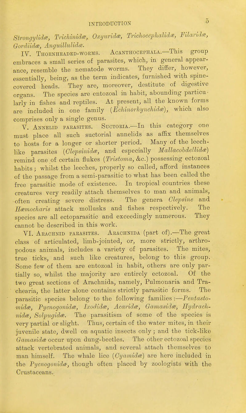 Strongylida, Trichinidce, Oxijuridai, Tricliocephalidce, Filarida, Gordiidce, Angxdllulidce, IV. Thornhea-dbd-worms. Acanthocephala—This group embraces a small series of parasites, which, in general appear- ance, resemble the nematode worms. They differ, however, essentially, being, as the term indicates, furnished with spine- covered heads. They are, moreover, destitute of digestive organs. The species are entozoal in habit, abounding particu- larly in fishes and reptiles. At present, all the known forms are included in one family {Echinorhynchidce), which also comprises only a single genus. V. Annelid parasites. Suctoria.—In this category one must place all such suctorial annelids as affix themselves to hosts for a longer or shorter period. Many of the leech- like parasites {Glepsinida, and especially Mallacohdellida) remind one of certain flukes {Tristoma, &c.) possessing ectozoal habits; whilst the leeches, properly so called, afford instances of the passage from a semi-parasitic to what has been called the free parasitic mode of existence. In tropical countries these creatures very readily attach themselves to man and animals, often creating severe distress. The genera Glepsine and Ecemocharis attack mollusks and fishes respectively. The species are all ectoparasitic and exceedingly numerous. They cannot be described in this woi'k. YI. Arachnid parasites. Arachnida (part of).—The great class of articulated, limb-jointed, or, more strictly, arthro- podous animals, includes a variety of parasites. The mites, true ticks, and such like creatures, belong to this group. Some few of them are entozoal in habit, others are only par- tially so, whilst the majority are entirely ectozoal. Of the two great sections of Arachnida, namely, Pulmonaria and Tra- chearia, the latter alone contains strictly parasitic forms. The parasitic species belong to the following families :—Pentasto- midce, Pycnogonidce, Ixodidce, Acaridce, Gamasidce, Hydrach- nida, Solpugidce. The parasitism of some of the species is very partial or slight. Thus, certain of the water mites, in their juvenile state, dwell on aquatic insects only; and the tick-like Gamasidae occur upon dung-beetles. The other ectozoal species attack vertebrated animals, and several attach themselves to man himself. The whale lice [Gyamidce] are here included in the Pycnogonida-, though often placed by zoologists with the Crustaceans.