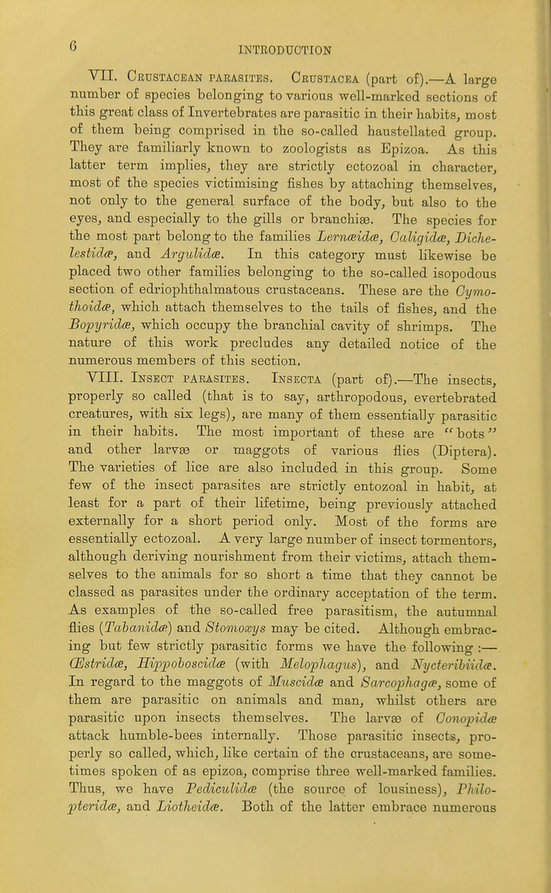 YII. Crustacean parasites, Crustacea (part of).—A large number of species belonging to various well-marked sections of this great class of Invertebrates are parasitic in their habits, most of them being comprised in the so-called haustellated group. They are familiai-ly known to zoologists as Epizoa. As this latter term implies, they are strictly ectozoal in character, most of the species victimising fishes by attaching themselves, not only to the general surface of the body, but also to the eyes, and especially to the gills or branchiae. The species for the most part belong to the families Lernceidce, Galigidoi, Diche- lestidcp, and Argulidce. In this category must likewise be placed two other families belonging to the so-called isopodous section of edriophthalmatous crustaceans. These are the Cymo- thoidce, which attach themselves to the tails of fishes, and the BopyridcB, which occupy the branchial cavity of shrimps. The nature of this work precludes any detailed notice of the numerous members of this section. YIII. Insect parasites. Insecta (part of).—The insects, properly so called (that is to say, arthropodous, evertebrated creatures, with six legs), are many of them essentially parasitic in their habits. The most important of these are  bots and other larvae or maggots of various flies (Diptera). The varieties of lice are also included in this group. Some few of the insect parasites are strictly entozoal in habit, at least for a part of their lifetime, being previously attached externally for a short period only. Most of the forms are essentially ectozoal. A very large number of insect tormentors, although deriving nourishment from their victims, attach them- selves to the animals for so short a time that they cannot be classed as parasites under the ordinary acceptation of the term. As examples of the so-called free parasitism, the autumnal flies {Tabanidcp) and Stomoxys may be cited. Although embrac- ing but few strictly parasitic forms we have the following :— CEstridce, Eipjpohoscida (with Melophagus), and Nycteribiida. In regard to the maggots of Muscidce and Sarcophagce, some of them are parasitic on animals and man, whilst others are parasitic upon insects themselves. The larva3 of Gonopidcs attack humble-bees internally. Those parasitic insects, pro- perly so called, which, like certain of the crustaceans, are some- times spoken of as epizoa, comprise three well-marked families. Thus, we have Pediculidce (the source of lousiness), Philo- pteridce, and Liotheidce. Both of the latter embrace numerous