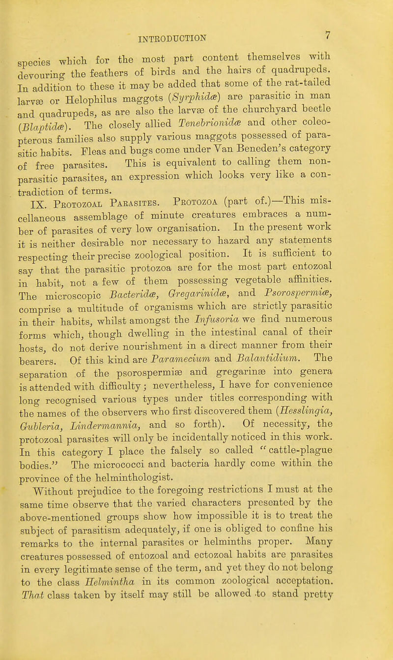 species which for the most part content themselves with devouring the feathers of birds and the hairs of quadrupeds. In addition to these it maybe added that some of the rat-tailed larvffi or Helophilus maggots {Syrphidce) are parasitic in man and quadrupeds, as are also the larvae of the churchyard beetle {BlaptidcB). The closely allied Tenebrionid(B and other coleo- pterous families also supply various maggots possessed of para- sitic habits. Fleas and bugs come under Van Beneden's category of free parasites. This is equivalent to calling them non- parasitic parasites, an expression which looks very like a con- tradiction of terms. IX. Protozoal Parasites. Protozoa (part of.)—This mis- cellaneous assemblage of minute creatures embraces a num- ber of parasites of very low organisation. In the present work it is neither desirable nor necessary to hazard any statements respecting tbeir precise zoological position. It is suflacient to say that °the parasitic protozoa are for the most part entozoal in habit, not a few of them possessing vegetable affinities. The microscopic Baderidce, Gregarinida, and Psorospermia, comprise a multitude of organisms which are strictly parasitic in their habits, whilst amongst the Infusoria we find numerous forms which, though dwelling in the intestinal canal of their hosts, do not derive nourishment in a direct manner from their bearers. Of this kind are Paramecium and Balantidium. The separation of the psorospermi^ and gregarin» into genera is attended with difficulty; nevertheless, I have for convenience long recognised various types under titles corresponding with the names of the observers who first discovered them {Eesslingia, Guhleria, Lindermannia, and so forth). Of necessity, the protozoal parasites will only be incidentally noticed in this work. In this category I place the falsely so called  cattle-plague bodies. The micrococci and bacteria hardly come within the province of the lielminthologist. Without prejudice to the foregoing restrictions I must at the same time observe that the varied characters presented by the above-mentioned groups show how impossible it is to treat the subject of parasitism adequately, if one is obliged to confine his remarks to the internal parasites or helminths proper. Many creatures possessed of entozoal and ectozoal habits are parasites in every legitimate sense of the term, and yet they do not belong to the class Eelmintha in its common zoological acceptation. That class taken by itself may still be allowed .to stand pretty