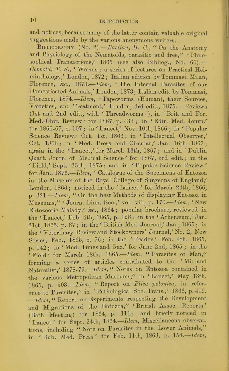 and notices, because many of the latter contain valuable original suggestions made by the various anonymous writers. Bibliography (No. 2).—Bastian, H. 0.,  On the Anatomy and Physiology of the Nematoids, parasitic and free/' ' Philo- sophical Transactions/ 1865 (see also Bibliog., No. 60).— Cohhold, T. S., ' Worms ; a series of lectures on Practical Hel- minthology/ London, 1572 ; Italian edition by Tommasi. Milan, Florence, &c., 1873.—Idem, ' The Internal Parasites of our Domesticated Animals,' London, 1873; Italian edit, by Tommasi, Florence, 1874.—Idem, 'Tapeworms (Human), their Sources, Varieties, and Treatment,' London, 3rd edit., 1875. Reviews (1st and 2nd edit., with ' Threadworms •), in ' Brit, and For. Med.-Chir. Eeview' for 1867, p. 433 ; in 'Edin. Med. Journ.' for 1866-67, p. 107; in 'Lancet,' Nov. 10th, 1866 ; in ' Popular Science Review,' Oct. 1st, 1866; in 'Intellectual Observer,' Oct. 1866 ; in 'Med. Press and Circular,' Jan. 16th, 1867; again in. the 'Lancet,' for March 13th, 1867; and in 'Dublin Quart. Journ. of Medical Science' for 1867, 3rd edit.; in the 'Field,' Sept. 25th, 1875; and in 'Popular Science Review' for Jan., 1876.—Idem, ' Catalogue of the Specimens of Entozoa in the Museum of the Royal College of Surgeons of England,' London, 1866; noticed in the 'Lancet' for March 24th, 1866, p. 321.—Idem,  On the best Methods of displaying Entozoa in Museums, 'Journ. Linn. Soc.,' vol. viii, p. 170.—Idem, 'New Entozootic Malady,' &c., 1864; popular brochure, reviewed in the 'Lancet/ Feb. 4th, 1865, p. 128; in the 'Athenaeum/Jan. 21st, 1865, p. 87 ; in the ' British Med. Journal,' Jan., 1865 ; in the ' Veterinary Review and Stockowners' Journal,' No. 2, New Series, Feb., 1865, p. 76; in the ' Reader,' Feb. 4th, 1865, p. 142; in 'Med. Times and Gaz.' for June 2nd, 1865 ; in the 'Field' for March 18th, 1865.—Ic^em, Parasites of Man, forming a series of articles contributed to the ' Midland Naturalist,' 1878-79.—IcZem,  Notes on Entozoa contained in the various Metropolitan Museums, in 'Lancet,' May 13th, 1865, p. 503.—Idem, Report on Plica polonica, in refer- ence to Parasites, in 'Pathological Soc. Trans.,' 1866, p. 419. Idem,  Report on Experiments respecting the Development and Migrations of the Entozoa, 'British Assoc. Reports' (Bath Meeting) for 1864, p. Ill; and briefly noticed in ' Lancet' for Sept. 24th, 1864:—Idem, Miscellaneous observa- tions, including  Note on Parasites in the Lower Animals, in 'Dub. Med. Press' for Feb. 11th, 1863, p. Ib4.—Idem,,