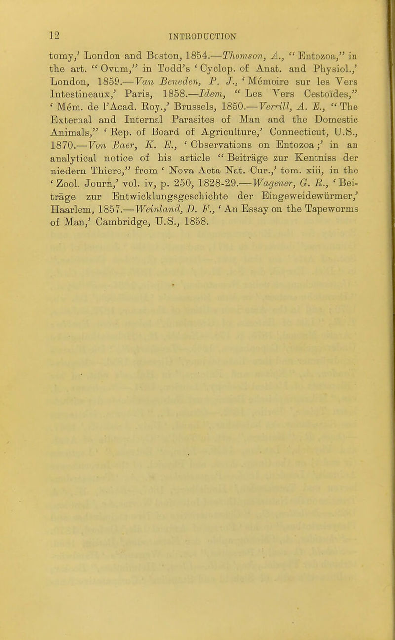 tomy/ London and Boston, 1854.—Thomson, A.,  Eutozoa/' in the art.  Ovum/' in Todd's ' Cyclop, of Anat. and Physiol./ London, 1859.— Van Bcneden, P. J., ' Me moire sur les Vers Intestineaux/ Paris, 1858.—Idem,  Les Vers Cestoides, ' Mem. de TAcad. Eoy./ Brussels, I8b0.— Verrill, A. E.,  The External and Internal Parasites of Man and the Domestic Animals/' ' Rep. of Board of Agriculture,' Connecticut, U.S., 1870.—Von Baer, K. JE., ' Observations on Entozoa / in an analytical notice of his article  Beitrage zur Kentniss der niedern Thiere, from ' Nova Acta Nat. Cur.,' tom. xiii, in the 'Zool. Journ/ vol. iv, p. 250, 1828-29.—^Ta^ener, G. B., 'Bei- trage zur Bntwicklungsgeschichte der Eingeweidewiirmer,' Haarlem, 1857.—Weinland, D. F., ' An Essay on the Tapeworms of Man,' Cambridge, U.S., 1858.