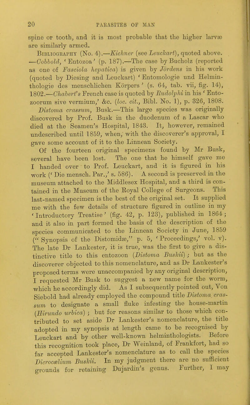 spine or tooth, and it is most probable that the higher larvaa are similarly armed. Bibliography (No. 4).—Kichner {see Leuchart), quoted above. —Gohhold, 'Bntozoa^ (p. 187).—The case byBucholz (reported as one of Fasciola hepatica) is given by Jordens in his work (quoted by Diesing and Leuckart) ' Entomologie und Helmin- thologie des menschlichen Korpers' (s. 64, tab. vii, fig. 14), 1802.—Ghahert's French case is quoted by RudoJjjhi in his ' Ento- zoorum sive vermium,' &c. {loc. cit., Bibl. No. 1), p. 326, 1808. Distoma crassum, Busk.—This large species was originally discovered by Prof. Busk in the duodenum of a Lascar who died at the Seamen's Hospital, 1843. It, however, remained undescribed until 1859, when, with the discoverer's approval, I gave some account of it to the Linnean Society. Of the fourteen original specimens found by Mr Busk, several have been lost. The one that he himself gave me I handed over to Prof. Leuckart, and it is figured in his work {' Die mensch. Par.,' s. 586). A second is preserved in the museum attached to the Middlesex Hospital, and a third is con- tained in the Museum of the Eoyal College of Surgeons. This last-named specimen is the best of the original set. It supplied me with the few details of structure figured in outline in my 'Introductory Treatise' (fig. 42, p. 123), published in 1864; and it also in part formed the basis of the description of the species communicated to the Linnean Society in June, 1859 (Synopsis of the Distomidge, p. 5, 'Proceedings,' vol. v). The late Dr Lankester, it is true, was the first to give a dis- tinctive title to this entozoon {Distoma BusMi) ; but as the discoverer objected to this nomenclature, and as Dr Lankester's proposed terms were unaccompanied by any original description, I requested Mr Busk to suggest a new name for the worm, which he accordingly did. As I subsequently pointed out. Von Siebold had already employed the compound title Distoma cras- sum to designate a small fluke infesting the house-martin [Eirundo iirUca) ; but for reasons similar to those which con- tributed to set aside Dr Lankester's nomenclature, the title adopted in my synopsis at length came to be recognised by Leuckart and by other well-known helminthologists. Before this recognition took place, Dr Weinland, of Frankfort, had so far accepted Lankester's nomenclature as to call the species Dicrocalium BusUl In my judgment there are no sufficient grounds for retaining Dujardin's genus. Further, I may