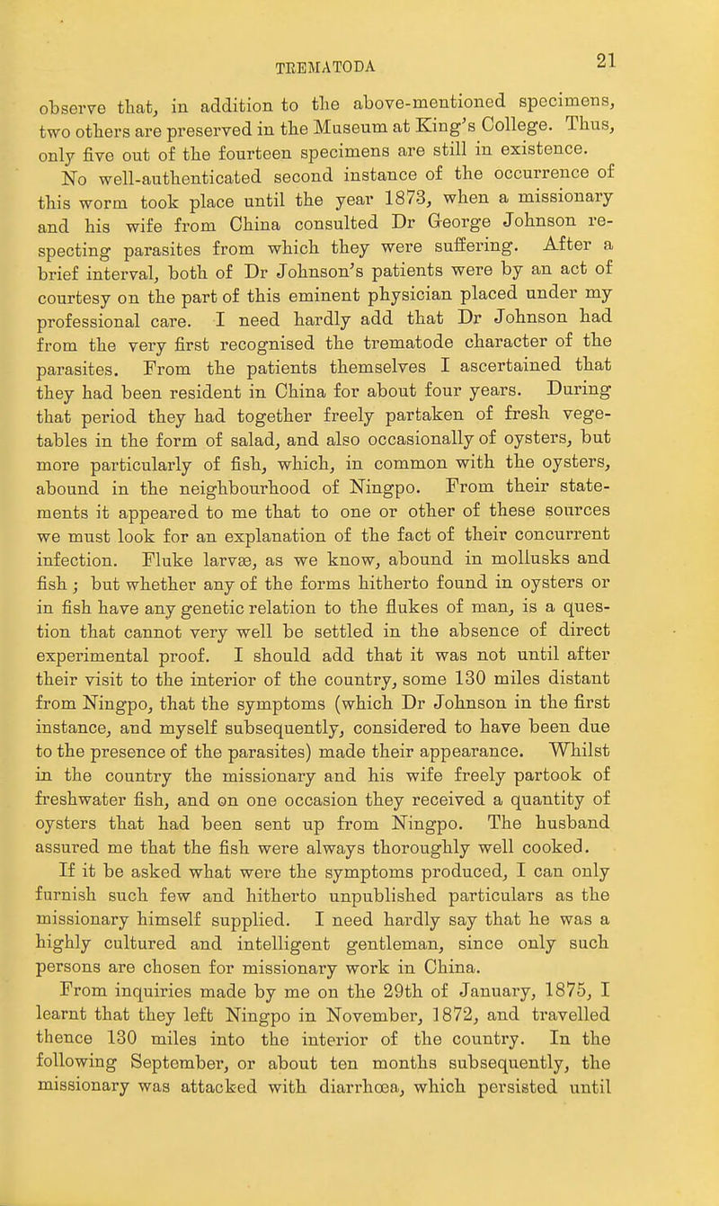 observe that, in addition to the above-mentioned specimens, two others are preserved in the Museum at King's College. Thus, only five out of the fourteen specimens are still in existence. No well-authenticated second instance of the occurrence of this worm took place until the year 1873, when a missionary and his wife from China consulted Dr Greorge Johnson re- specting parasites from which they were suffering. After a brief interval, both of Dr Johnson's patients were by an act of courtesy on the part of this eminent physician placed under my professional care. I need hardly add that Dr Johnson had from the very first recognised the trematode character of the parasites. Prom the patients themselves I ascertained that they had been resident in China for about four years. During that period they had together freely partaken of fresh vege- tables in the form of salad, and also occasionally of oysters, but more particularly of fish, which, in common with the oysters, abound in the neighbourhood of Ningpo. From their state- ments it appeared to me that to one or other of these sources we must look for an explanation of the fact of their concurrent infection. Fluke larv^, as we know, abound in mollusks and fish; but whether any of the forms hitherto found in oysters or in fish have any genetic relation to the flukes of man, is a ques- tion that cannot very well be settled in the absence of direct experimental proof. I should add that it was not until after their visit to the interior of the country, some 130 miles distant from Ningpo, that the symptoms (which Dr Johnson in the first instance, and myself subsequently, considered to have been due to the presence of the parasites) made their appearance. Whilst in the country the missionary and his wife freely partook of freshwater fish, and on one occasion they received a quantity of oysters that had been sent up from Ningpo. The husband assured me that the fish were always thoroughly well cooked. If it be asked what were the symptoms produced, I can only furnish such few and hitherto unpublished particulars as the missionary himself supplied. I need hardly say that he was a highly cultured and intelligent gentleman, since only such persons are chosen for missionary work in China. From inquiries made by me on the 29th of January, 1875, I learnt that they left Ningpo in November, 1872, and travelled thence 130 miles into the interior of the country. In the following September, or about ten months subsequently, the missionary was attacked with diarrhcEa, which persisted until