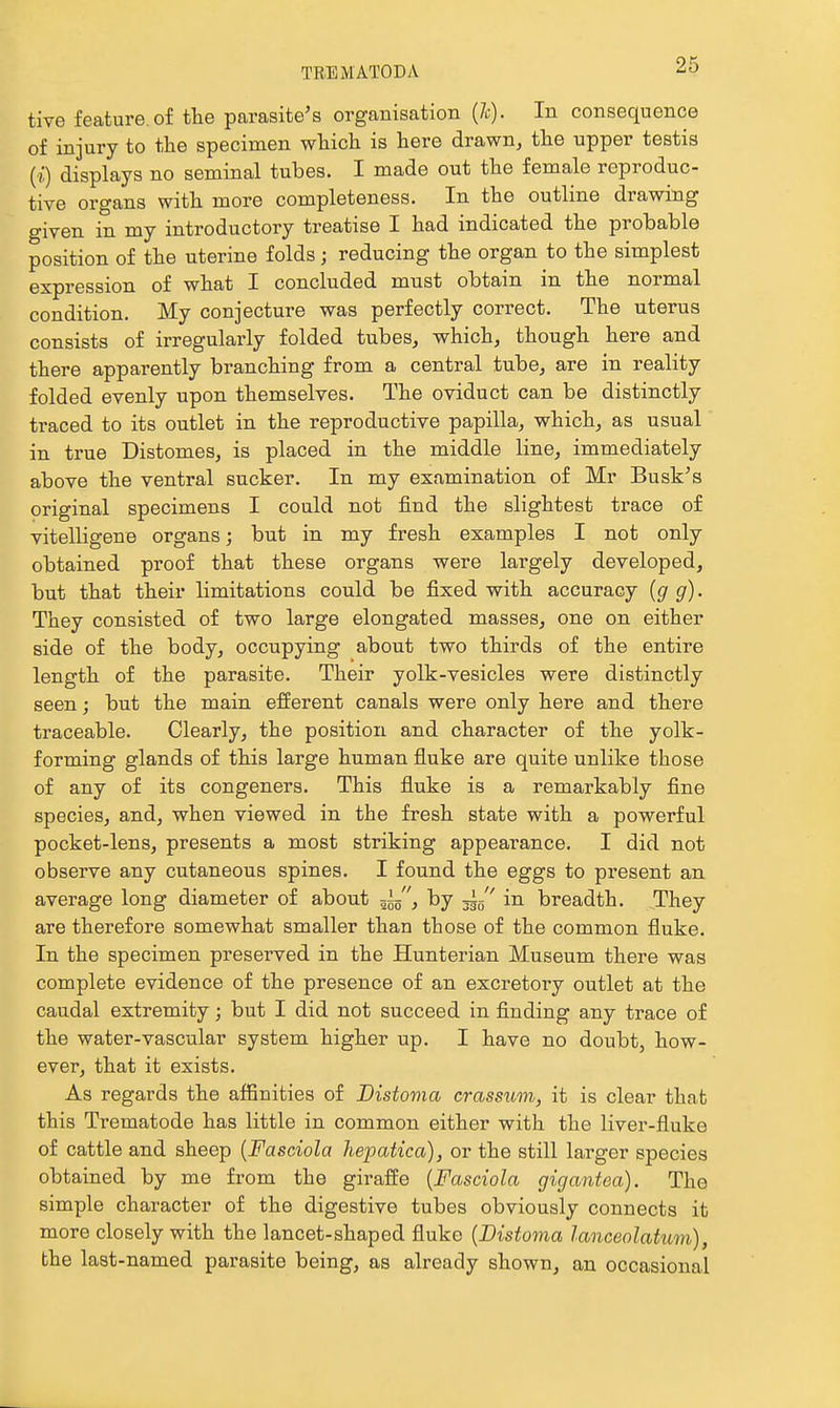 tive feature, of the parasite's organisation (7c). In consequence of injury to the specimen which is here drawn, the upper testis (?:) displays no seminal tubes. I made out the female reproduc- tive organs with more completeness. In the outline drawing given in my introductory treatise I had indicated the probable position of the uterine folds; reducing the organ to the simplest expression of what I concluded must obtain in the normal condition. My conjecture was perfectly correct. The uterus consists of irregularly folded tubes, which, though here and there apparently branching from a central tube, are in reality folded evenly upon themselves. The oviduct can be distinctly traced to its outlet in the reproductive papilla, which, as usual in true Distomes, is placed in the middle line, immediately above the ventral sucker. In my examination of Mr Busk's original specimens I could not find the slightest trace of vitelligene organs; but in my fresh examples I not only obtained proof that these organs were largely developed, but that their limitations could be fixed with accuracy {g g). They consisted of two large elongated masses, one on either side of the body, occupying about two thirds of the entire length of the parasite. Their yolk-vesicles were distinctly seen; but the main efferent canals were only here and there traceable. Clearly, the position and character of the yolk- forming glands of this large human fluke are quite unlike those of any of its congeners. This fluke is a remarkably fine species, and, when viewed in the fresh state with a powerful pocket-lens, presents a most striking appearance. I did not observe any cutaneous spines. I found the eggs to present an average long diameter of about , by in breadth. They are therefore somewhat smaller than those of the common fluke. In the specimen preserved in the Hunterian Museum there was complete evidence of the presence of an excretory outlet at the caudal extremity; but I did not succeed in finding any trace of the water-vascular system higher up. I have no doubt, how- ever, that it exists. As regards the affinities of Bistoma crassum, it is clear that this Trematode has little in common either with the liver-fluke of cattle and sheep {Fasciola hepatica), or the still larger species obtained by me from the giraffe {Fasciola gigantea). The simple character of the digestive tubes obviously connects it more closely with the lancet-shaped fluke {Distoma lanceolatum), the last-named parasite being, as already shown, an occasional