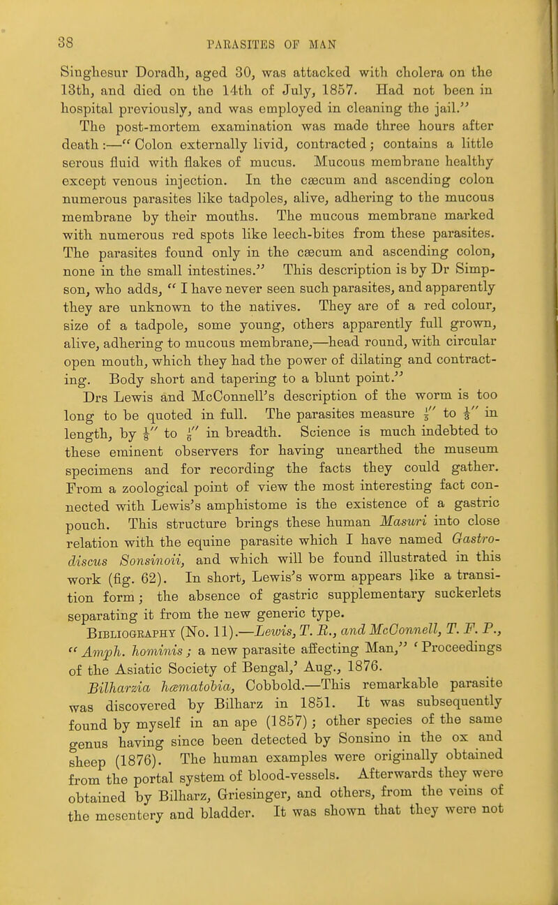 Singhesur Doradh, aged 30^ was attacked with cholera on the 13th, and died on the 14th of July, 1857. Had not been in hospital previously, and was employed in cleaning the jail.'^ The post-mortem examination was made three hours after death :— Colon externally livid, contracted; contains a little serous fluid with flakes of mucus. Mucous membrane healthy except venous injection. In the caecum and ascending colon numerous parasites like tadpoles, alive, adhering to the mucous membrane by their mouths. The mucous membrane marked with numerous red spots like leech-bites from these parasites. The parasites found only in the caecum and ascending colon, none in the small intestines. This description is by Dr Simp- son, who adds,  I have never seen such parasites, and apparently they are unknown to the natives. They are of a red colour, size of a tadpole, some young, others apparently full grown, alive, adhering to mucous membrane,—^head round, with circular open mouth, which they had the power of dilating and contract- ing. Body short and tapering to a blunt point. Drs Lewis and McConneirs description of the worm is too long to be quoted in full. The parasites measure f to in length, by to ^ in breadth. Science is much indebted to these eminent observers for having unearthed the museum specimens and for recording the facts they could gather. From a zoological point of view the most interesting fact con- nected with Lewis's amphistome is the existence of a gastric pouch. This structure brings these human Masuri into close relation with the equine parasite which I have named Gastro- discus Sonsinoii, and which will be found illustrated in this work (fig. 62). In short, Lewis's worm appears like a transi- tion form; the absence of gastric supplementary suckerlets separating it from the new generic type. Bibliography (No. U).—Lewis, T. B., and McGonnell, T. F. P.,  Amph. hominisj a new parasite affecting Man, 'Proceedings of the Asiatic Society of Bengal,' Aug., 1876. Bilharzia hamatohia, Cobbold.—This remarkable parasite was discovered by Bilharz in 1851. It was subsequently found by myself in an ape (1857); other species of the same genus having since been detected by Sonsino in the ox and sheep (1876). The human examples were originally obtained from the portal system of blood-vessels. Afterwards they were obtained by Bilharz, Griesinger, and others, from the veins of the mesentery and bladder. It was shown that they were not