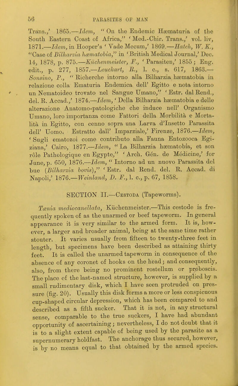 Trans./ I860.—Idem,  On the Endemic HEematuria o£ the South Eastern Coast of Africa, ' Med.-Chir. Trans./ vol. liv, 1871.—Idem, in Hooper's ' Vade Mecum/ 18Q9.—Hatch, W. K., Case of Bilhwrzia hamatobia, in 'British Medical Journal/ Dec. 14', 1878, p. 875.—Kiichenmeister, F., ' Parasiten/ 1855; Eng. edit., p. 277, 18b7.—Leuclcart, B., 1. c, s. 617, 1863.— Sonsino, P.,  Richerche intorno alia Bilharzia hasmatobia in relazione colla Ematuria Endemica dell' Egitto e nota intorno un Nematoideo trovato nel Sangue Umano, ' Estr. dal Rend., del. R. Accad.,' 1874.—Idem,' Delia Bilharzia hsematobia e delle alterazione Anatomo-patologiche che induce nell' Organismo Umano, loro importanza come Fattori della Morbilita e Morta- lita in Egitto, con cenno sopra una Larva d'Inaetto Parassita dell' Uomo. Estratto dall' Imparziale,' Firenze, 1876.—Idem, ' Sugli ematozoi come contributo alia Fauna Entozooca Egi- ziana,' Cairo, 1877.—Idem, La Bilharzia hasmatobia, et son role Patbologique en Egypte, ' Arch. Gen. de Medicine,' for June, p. 650, 1876.—Idem,  Intorno ad un nuovo Parassita del bue {Bilharzia hovis), 'Estr. dal Rend. del. R. Accad. di Napoli,' 1876—Weinland, D. F., 1. c, p. 67, 1858. SECTION IL—Cestoda (Tapeworms). Tania mediocanellata, Kiichenmeister.—This cestode is fre- quently spoken of as the unarmed or beef tapeworm. In general appearance it is very similar to tbe armed form. It is, how- ever, a larger and broader animal, being at the same time rather stouter. It varies usually from fifteen to twenty-three feet in length, but specimens have been described as attaining thirty feet. It is called the unarmed tapeworm in consequence of the absence of any coronet of hooks on the head; and consequently, also, from there being no prominent rostellum or proboscis. The place of the last-named structure, however, is supplied by a small rudimentary disk, which I have seen protruded on pres- sure (fig. 20). Usually this disk forms a more or less conspicuous cup-shaped circular depression, which has been compared to and described as a fifth sucker. That it is not, in any structural sense, comparable to the true suckers, I have had abundant opportunity of ascertaining; nevertheless, I do not doubt that it is to a sligM extent capable of being used by the parasite as a supernumerary holdfast. The anchorage thus secured, however, is by no means equal to that obtained by the armed species.