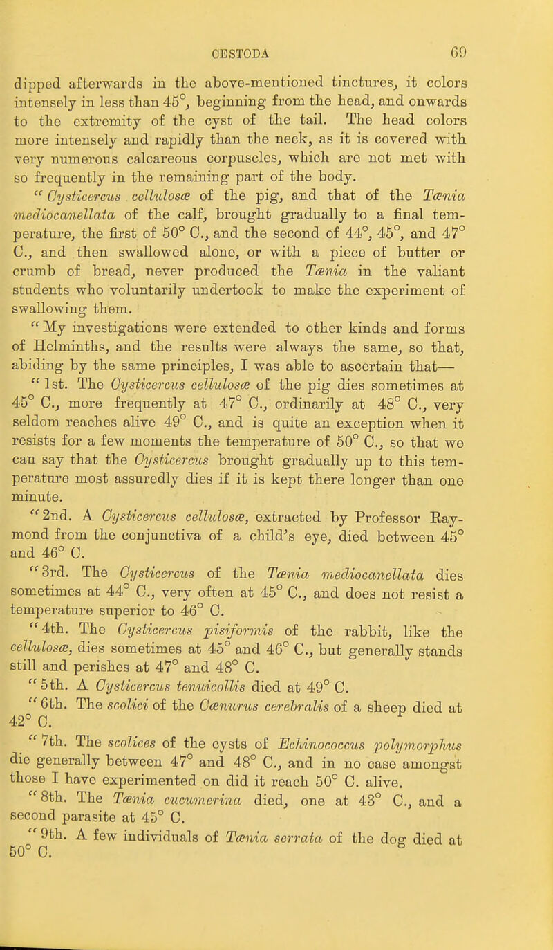 dipped afterwards in the above-mentioned tinctures, it colors intensely in less than 46°, beginning from the head, and onwards to the extremity of the cyst of the tail. The head colors more intensely and rapidly than the neck, as it is covered with very numerous calcareous corpuscles, which are not met with so frequently in the remaining part of the body.  Gysticercus celhdoscs of the pig, and that of the Taenia mecKocanellata of the calf, brought gradually to a final tem- perature, the first of 50° C, and the second of 44°, 45°, and 47° C, and then swallowed alone, or with a piece of butter or crumb of bread, never produced the Tania in the valiant students who voluntarily undertook to make the experiment of swallowing them.  My investigations were extended to other kinds and forms of Helminths, and the results were always the same, so that, abiding by the same principles, I was able to ascertain that—  1 st. The Gysticercus celluloses of the pig dies sometimes at 45° C, more frequently at 47° C, ordinarily at 48° C, very seldom reaches alive 49° C, and is quite an exception when it resists for a few moments the temperature of 50° C., so that we can say that the Gysticercus brought gradually up to this tem- perature most assuredly dies if it is kept there longer than one minute. ''2nd. A Gysticercus cellulosce, extracted by Professor Ray- mond from the conjunctiva of a child's eye, died between 45° and 46° C. ■3rd. The Gysticercus of the Taenia mediocanellata dies sometimes at 44° C, very often at 45° 0., and does not resist a temperature superior to 46° C. 4th. The Gysticercus pisiformis of the rabbit, like the cellulosa, dies sometimes at 45° and 46° C, but generally stands still and perishes at 47° and 48° C.  5th. A Gysticercus tenuicollis died at 49° C.  6th. The scolici of the Gcenurus cerebralis of a sheep died at 42° C.  7th. The scolices of the cysts of Echinococcus polymorpJius die generally between 47° and 48° C, and in no case amongst those I have experimented on did it reach 50° C. alive. 8th. The Tania cucumerina died, one at 43° C, and a second parasite at 45° C.  9th. A few individuals of Tania serrata of the do^ died at 50° C.