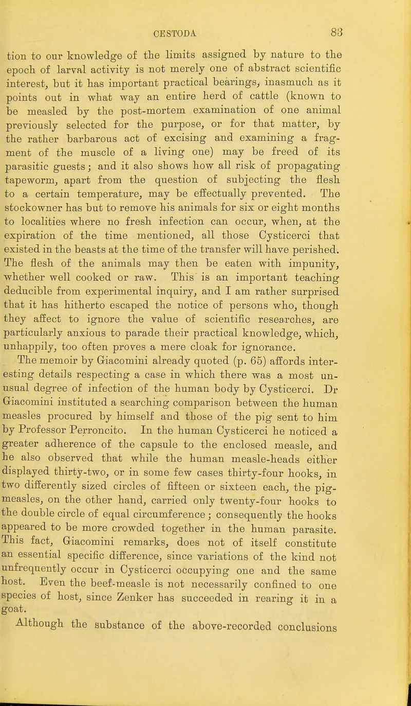 tion to our knowledge of the limits assigned by nature to the epoch of larval activity is not merely one of abstract scientific interest, but it has important practical bearings, inasmuch as it points out in what way an entire herd of cattle (known to be measled by the post-mortem examination of one animal previously selected for the purpose, or for that matter, by the rather barbarous act of excising and examining a frag- ment of the muscle of a living one) may be freed of its pai-asitic guests; and it also shows how all risk of propagating tapeworm, apart from the question of subjecting the flesh to a certain temperature, may be effectually prevented. The stockowner has but to remove his animals for six or eight months to localities where no fresh infection can occur, when, at the expiration of the time mentioned, all those Cysticerci that existed in the beasts at the time of the transfer will have perished. The flesh of the animals may then be eaten with impunity, whether well cooked or raw. This is an important teaching deducible from experimental inquiry, and I am rather surprised that it has hitherto escaped the notice of persons who, though they affect to ignore the value of scientific resea.rches, are particularly anxious to parade their practical knowledge, which, unhappily, too often proves a mere cloak for ignorance. The memoir by Griacomini already quoted (p. 65) affords inter- esting details respecting a case in which there vras a most un- usual degree of infection of the human body by Cysticerci. Dr Giacomini instituted a searching comparison between the human measles procured by himself and those of the pig sent to him by Professor Perroncito. In the human Cysticerci he noticed a greater adherence of the capsule to the enclosed measle, and he also observed that while the human measle-heads either displayed thirty-two, or in some few cases thirty-four hooks, in two differently sized circles of fifteen or sixteen each, the pig- measles, on the other hand, carried only twenty-four hooks to the double circle of equal circumference ; consequently the hooks appeared to be more crowded together in the human parasite. This fact, Giacomini remarks, does not of itself constitute an essential specific difference, since yariations of the kind not unfrequently occur in Cysticerci occupying one and the same host. Even the beef-measle is not necessarily confined to one species of host, since Zenker has succeeded in rearing it in a goat. Although the substance of the above-recorded conclusions