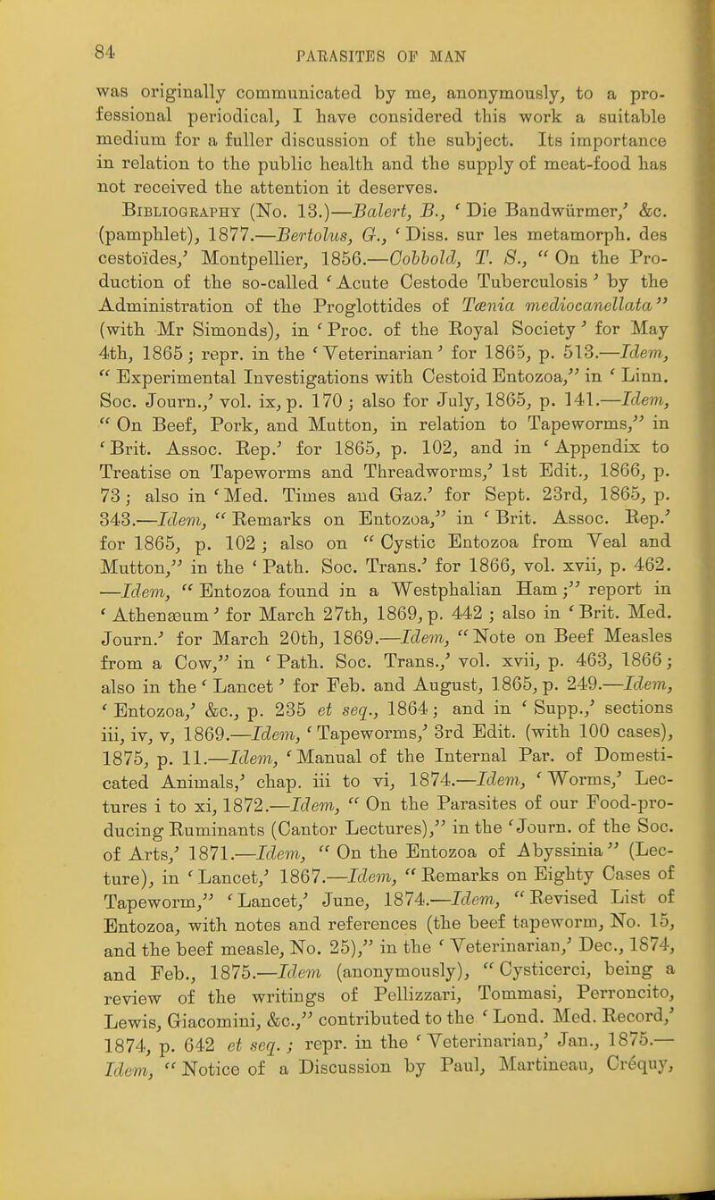 was originally communicated by me, anonymously, to a pro- fessional periodical, I have considered this work a suitable medium for a fuller discussion of the subject. Its importance in relation to the public health and the supply of meat-food has not received the attention it deserves. Bibliography (No. 13.)—Balert, B., ' Die Bandwiirmer,^ &c. (pamphlet), 1877.—Bertolus, G., 'Diss, sur les metamorph. des cestoides,' Montpellier, IQh&.—Gohhold, T. 8.,  On the Pro- duction of the so-called ' Acute Cestode Tuberculosis' by the Administration of the Proglottides of Tcenia mediocanellata (with Mr Simonds), in ' Proc. of the Eoyal Society' for May 4th, 1865; repr. in the 'Veterinarian^ for 1865, p. 513.—Idem,  Experimental Investigations with Cestoid Entozoa, in ' Linn. Soc. Journ.,' vol. ix, p. 170 ; also for July, 1865, p. 141.—Idem,  On Beef, Pork, and Mutton, in relation to Tapeworms,^-* in 'Brit. Assoc. Eep.' for 1865, p. 102, and in 'Appendix to Treatise on Tapeworms and Threadworms,' 1st Edit., 1866, p. 78; also in 'Med. Times and Gaz.' for Sept. 23rd, 1865, p. 343.—Idem,  Remarks on Entozoa, in ' Brit. Assoc. Eep.'' for 1865, p. 102 ; also on  Cystic Bntozoa from Yeal and Mutton, in the ' Path. Soc. Trans.-* for 1866, vol. xvii, p. 462. —Idem,  Entozoa found in a Westphalian Ham; report in ' Athenffium' for March 27th, 1869, p. 442 ; also in 'Brit. Med. Journ.' for March 20th, 1869.—Idern, Note on Beef Measles from a Cow, in ' Path. Soc. Trans.,' vol. xvii, p. 463, 1866; also in the ' Lancet' for Feb. and August, 1865, p. 249.—Idem, 'Entozoa,' &c., p. 235 et seq., 1864; and in ' Supp.,' sections iii, iv, V, 1869.—Idem, 'Tapeworms,' 3rd Edit, (with 100 cases), 1875, p. 11.—Idem, 'Manual of the Internal Par. of Domesti- cated Animals,' chap, iii to vi, 1874.—Idem, 'Worms,' Lec- tures i to xi, 1872.—Idem,  On the Parasites of our Eood-pro- ducing Euminants (Cantor Lectures), in the 'Journ. of the Soc. of Arts,' 1871.—Idem,  On the Entozoa of Abyssinia (Lec- ture), in 'Lancet,' 1867—Idem,  Eemarks on Eighty Cases of Tapeworm, 'Lancet,' June, 1874—Idem, Eevised List of Entozoa, with notes and references (the beef tapeworm. No. 15, and the beef measle. No. 25), in the ' Veterinarian,' Dec, 1874, and Feb., 187b—Ide^n (anonymously),  Cysticerci, being a review of the writings of Pellizzari, Tommasi, Perroncito, Lewis, Giacomini, &c., contributed to the ' Lond. Med. Eecord,' 1874, p. 642 et seq.; repr. in the 'Veterinarian,' Jan., 1875.— Idem,  Notice of a Discussion by Paul, Martineau, Crequy,