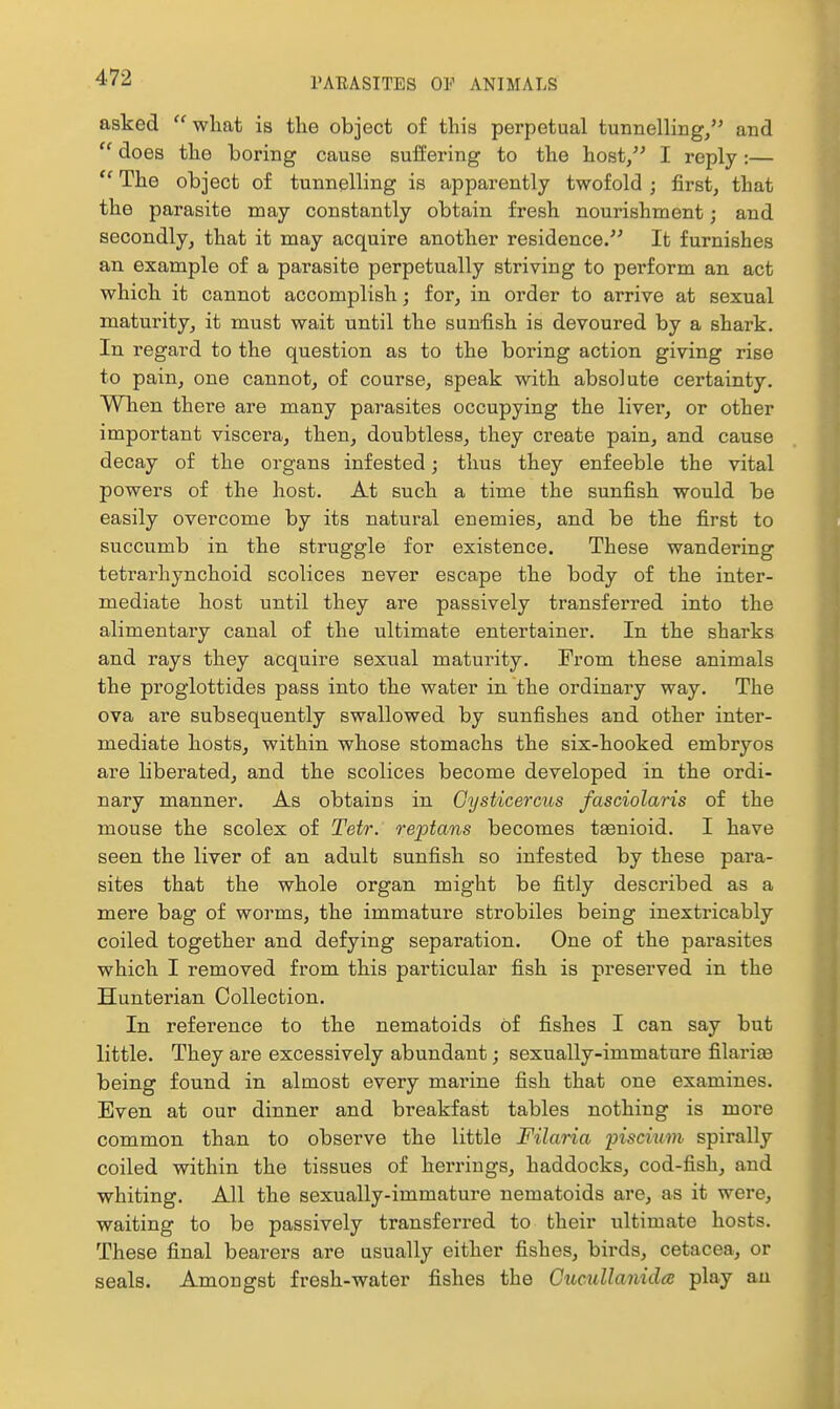 asked what is the object of this perpetual tunnelling/' and  does the boring cause suffering to the host, I reply:—  The object of tunnelling is apparently twofold ; first, that the parasite may constantly obtain fresh nourishment; and secondly, that it may acquire another residence. It furnishes an example of a parasite perpetually striving to perform an act which it cannot accomplish; for, in order to arrive at sexual maturity, it must wait until the sun-fish is devoured by a shark. In regard to the question as to the boring action giving rise to pain, one cannot, of course, speak with absolute certainty. When there are many parasites occupying the liver, or other important viscera, then, doubtless, they create pain, and cause decay of the organs infested; thus they enfeeble the vital powers of the host. At such a time the sunfish would be easily overcome by its natural enemies, and be the first to succumb in the struggle for existence. These wandering tetrarhynchoid scolices never escape the body of the inter- mediate host until they are passively transferred into the alimentary canal of the ultimate entertainer. In the sharks and rays they acquire sexual maturity. From these animals the proglottides pass into the water in the ordinary way. The ova are subsequently swallowed by sunfishes and other inter- mediate hosts, within whose stomachs the six-hooked embryos are liberated, and the scolices become developed in the ordi- nary manner. As obtains in Gysticercus fasciolaris of the mouse the scolex of Tetr. reptans becomes taenioid. I have seen the liver of an adult sunfish so infested by these para- sites that the whole organ might be fitly described as a mere bag of worms, the immature strobiles being inextricably coiled together and defying separation. One of the parasites which I removed from this particular fish is preserved in the Hunterian Collection. In reference to the nematoids Of fishes I can say but little. They are excessively abundant; sexually-immature filarias being found in almost every marine fish that one examines. Even at our dinner and breakfast tables nothing is more common than to observe the little Filaria piscmm spirally coiled within the tissues of herrings, haddocks, cod-fish, and whiting. All the sexually-immature nematoids are, as it wei*e, waiting to be passively transferred to their ultimate hosts. These final bearers are usually either fishes, birds, cetacea, or seals. Amongst fresh-water fishes the Cucullanidce play an