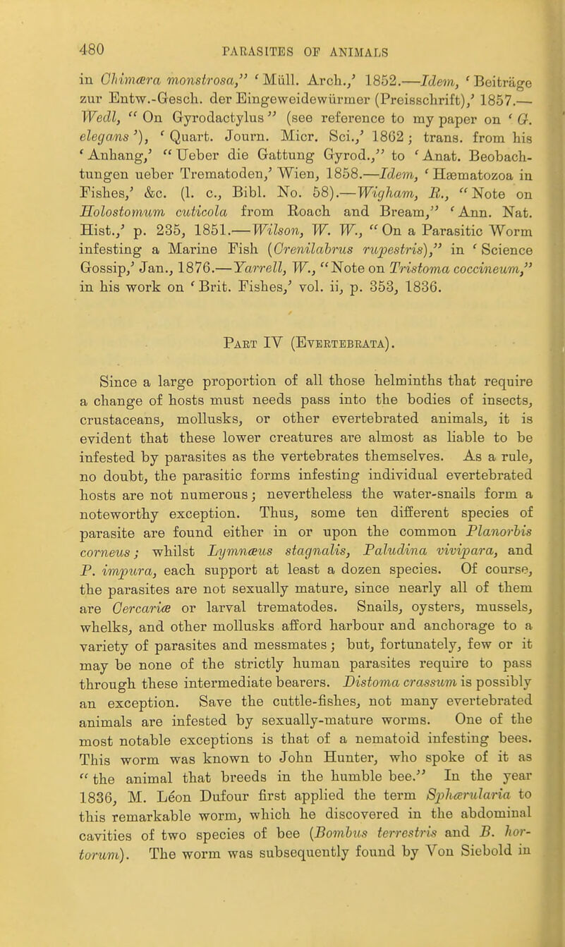 in Chimera monstrosa/' 'Miill. Arch,/ 1852.—Idem, ' Beitrage zur Entw.-Gesch.. der Eingeweidewiirmer (Preissclirift)/ 1857.— Wecll,  On Gyrodactylus  (see reference to my paper on ' O. elegans'), ' Quart. Journ. Micr. Sci./ 18G2; trana. from his 'Anhang/  Ueber die Gattung Gyrod./' to 'Anat. Beobach- tungen ueber Trematoden/ Wien^ 1858.—Idem, 'H^matozoa in Fishes/ &c. (1. c, Bibl. No. b8).—Wigham, B.., Note on Holostomum cuticola from Roach and Bream/^ 'Ann. Nat. Hist./ p. 235, IQhl.—Wilson, W. W., On a Parasitic Worm infesting a Marine Fish {Grenilahrus rupestris), in ' Science Gossip/ Jan., 1876.—Yarrell, W., Note on Tristoma coccineum/' in his work on 'Brit. Fishes/ vol. ii, p. 353, 1836. Part IV (Evertebeata) . Since a large proportion of all those helminths that require a change of hosts must needs pass into the bodies of insects, crustaceans, mollusks, or other evertebrated animals, it is evident that these lower creatures are almost as liable to be infested by parasites as the vertebrates themselves. As a rule, no doubt, the parasitic forms infesting individual evertebrated hosts are not numerous; nevertheless the water-snails form a noteworthy exception. Thus, some ten different species of parasite are found either in or upon the common Planorhis corneus J whilst Lymnaus stagnalis, Paludina vivipara, and P. impura, each support at least a dozen species. Of course, the parasites are not sexually mature, since nearly all of them are Oercarice or larval trematodes. Snails, oysters, mussels, whelks, and other mollusks afford harbour and anchorage to a variety of parasites and messmates; but, fortunately, few or it may be none of the strictly human parasites require to pass through these intermediate bearers. Distoma crassum is possibly an exception. Save the cuttle-fishes, not many evertebrated animals are infested by sexually-mature worms. One of the most notable exceptions is that of a nematoid infesting bees. This worm was known to John Hunter, who spoke of it as  the animal that breeds in the humble bee.^' In the year 1836, M. Leon Dufour first applied the term Spharularia to this remarkable worm, which he discovered in the abdominal cavities of two species of bee [Bomhos terrestris and B. hor- torum). The worm was subsequently found by Von Sicbold in