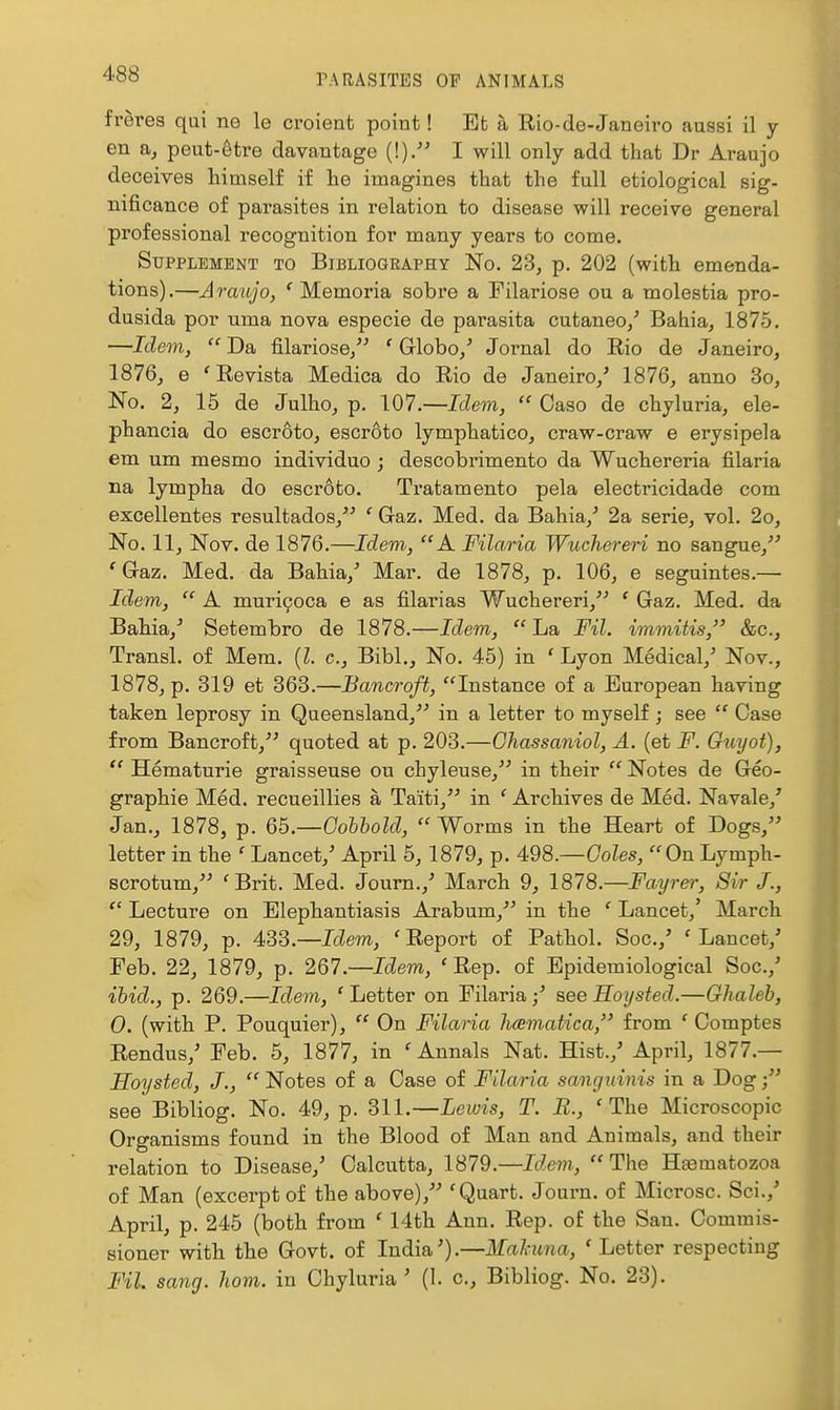 frerea qai ne le croient point! Et a Rio-de-Janeiro aussi il y en a, peut-6tre davantage (!). I will only add that Dr Araujo deceives himself if he imagines that the full etiological sig- nificance of parasites in relation to disease will receive general professional recognition for many years to come. Supplement to Bibliography No. 23, p. 202 (with emenda- tions).—Araujo, ' Memoria sob re a Filariose ou a molestia pro- dusida por uma nova especie de parasita cutaneo/ Bahia, 1875. —Idem,  Da filariose/^ ' Grlobo/ Jornal do Rio de Janeiro, 1876, e 'Revista Medica do Rio de Janeiro/ 1876, anno 3o, No. 2, 15 de Julho, p. 107.—Idem,  Case de chyluria, ele- phancia do escroto, escroto lymphatico, craw-craw e erysipela em um mesmo individuo ; descobrimento da Wuchereria filaria na lympha do escroto. Tratamento pela electricidade com excellentes resultados,'' ' Gaz. Med. da Bahia,^ 2a serie, vol. 2o, No. 11, Nov. de 1876.—Idem, A Filaria Wuchereri no sangue, 'Gaz. Med. da Bahia,' Mar. de 1878, p. 106, e seguintes.— Idem,  A muri^oca e as filarias Wuchereri,'^ ' Gaz. Med. da Bahia,^ Setembro de 1878.—Idem, La Fil. immitis, &c., Transl. of Mem. (Z. c, Bibl., No. 45) in ' Lyon Medical,' Nov., 1878, p. 319 et 363.—Bancroft, Instance of a European having taken leprosy in Queensland,^' in a letter to myself ; see  Case from Bancroft, quoted at p. 203.—Ghassaniol, A. (et F. Guyot),  Hematurie graisseuse ou chyleuse, in their  Notes de Geo- graphie Med. recueillies a Taiti, in ' Archives de Med. Navale,' Jan., 1878, p. Qh.—Gohhold,  Worms in the Heart of Dogs, letter in the ' Lancet,' April 5, 1879, p. 498.—Gales, On Lymph- scrotum, 'Brit. Med. Journ.,' March 9, 1878.—Fayrer, Sir J.,  Lecture on Elephantiasis Arabum,^' in the ' Lancet,' March 29, 1879, p. 4S3.—Idem, ' Report of Pathol. Soc.,' ' Lancet,' Feb. 22, 1879, p. 267 —Idem, ' Rep. of Epidemiological Soc.,' ibid., p. 269.—Idem, 'Letter on Filaria / see Roysted.—Glialeh, 0. (with P. Pouquier),  On Filaria licematica, from ' Comptes Rendus/ Feb. 5, 1877, in 'Annals Nat. Hist./ April, 1877.— Soysted, J.,  Notes of a Case of Filaria saiigidnis in a Dog /' see Bibliog. No. 49, p. 311.—Lewis, T. B., 'The Microscopic Organisms found in the Blood of Man and Animals, and their relation to Disease,' Calcutta, 1879.—Idem, The Hjematozoa of Man (excerpt of the above)/' 'Quart. Journ. of Microsc. Sci.,' April, p. 245 (both from ' 14th Ann. Rep. of the San. Commis- sioner with the Govt, of India').—Mahcna, ' Letter respecting Fil. sang. ham. in Chyluria ' (1. c, Bibliog. No. 23).