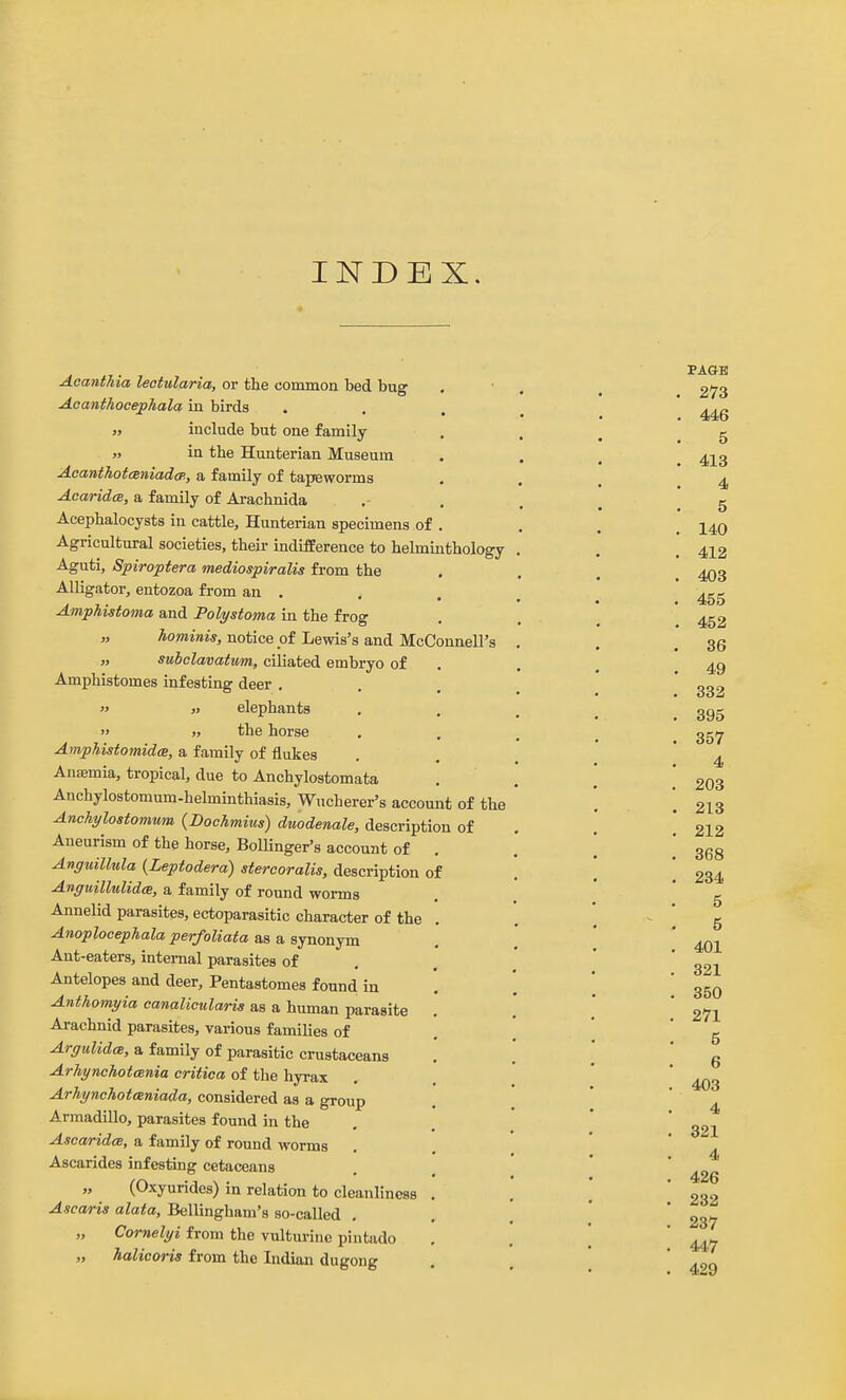 INDEX, Acanthia lectularia, or the common bed bug Aoanthocephala in birds » include but one family »> in the Hunterian Museum AaanthotcBniadcp,, a family of tapeworms Acaridm, a family of Ai-achnida Acephalocysts iu cattle, Hunterian specimens of . Agricultural societies, their indifference to helminthology Aguti, Spiroptera mediospiralis from the Alligator, entozoa from an . Amphistoma and Polystoma in the frog „ hominis, notice of Lewis's and McConnell's „ suhclavattm, ciliated embryo of Amphistomes infesting deer .  « elephants  » the horse Amphistomidce, a family of flukes Auajmia, tropical, due to Anchylostomata Anchylostomum-helminthiasis, Wucherer's account of the Anchylostomum {Bochmius) duodenale, description of Aneurism of the horse, Bollinger's account of , Anguillula {Leptodera) stercoralis, description of Anguilhdid(S, a family of round worms Annelid parasites, ectoparasitic character of the Anoplocephala perfoliata as a synonym Ant-eaters, internal parasites of Antelopes and deer, Pentastomes found in Anthomyia canalicularis as a human parasite Arachnid parasites, various famiUes of Argulida, a family of parasitic crustaceans ArhynchotcBuia critica of the hyrax ArhynchotcBniada, considered as a group Armadillo, parasites found in the Ascaridee, a family of round worms Ascarides infesting cetaceans „ (Oxyurides) in relation to cleanliness . Ascaris alata, Bellingham's so-called , „ Cornelyi from the vulturinc pintado „ halicoris from the Indian dugong