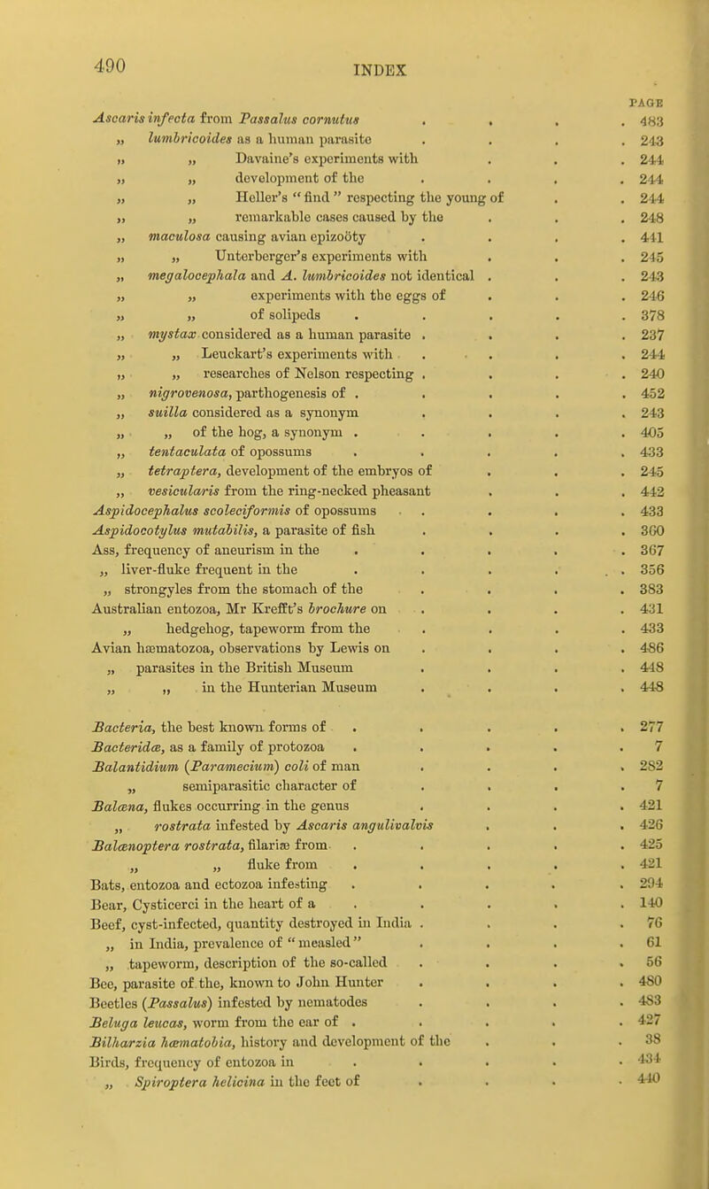 PAGE Asoarisinfecta trom Passalus cornuttta .... 483 „ lumhricoides as a human parasite . . , . 243 » „ Davaine's experiments with . . . 244 „ development of the .... 244 „ Heller's  find respecting the young of . , 244 „ „ remarkable cases caused by the . . . 24.8 „ maculosa causing avian epizooty .... 441 „ „ Unterberger's experiments with . , . 245 „ megaloeejphala and A. lumhricoides not identical . . . 24(3 „ „ experiments with the eggs of . . . 246 » of solipeda ..... 378 „ Mj^^^aa; considered as a human parasite .... 237 „ Leuckart's experiments with . . . . 241! „ „ researches of Nelson respectmg . . . . 240 „ nigrovenosa, parthogenesis of . . . . . 452 „ suilla considered as a synonym .... 243 „ „ of the hog, a synonym ..... 405 „ tentaculata of opossums ..... 433 „ tetraptera, development of the embryos of . . . 245 „ vesieularis from the ring-necked pheasant . . . 442 Aspidocephalus scoleoiformis of opossums • . . . . 433 Aspidocotylus mutahilis, a parasite of fish .... 360 Ass, frequency of aneurism in the . . . . . 367 „ liver-fiuke frequent in the . . . ... 356 „ strongyles from the stomach of the . . . . 383 Australian entozoa, Mr Kreffit's brochure on . . . . 431 „ hedgehog, tapeworm from the . . . .433 Avian h89matozoa, observations by Lewis on . . . . 4-86 „ parasites in the British Museum .... 448 „ „ in the Hunterian Museum . . . . 44'8 bacteria, the best known forms of . . . . . 277 BacteridcB, as a family of protozoa . . . . .7 Balantidium (Paramecium) coli of man .... 282 „ semiparasitic character of . , . .7 Balcena, flukes occurring in the genus .... 421 „ rostrata infested by Ascaris angulivalvis , . . 426 BalcBiioptera rostrata, filarise from- ..... 425 „ „ fluke from ..... 421 Bats, entozoa and ectozoa infesting ..... 294 Bear, Cysticerci in the heart of a . . . . . 140 Beef, cyst-infected, quantity destroyed in India . . . .76 „ in India, prevalence of  measled . . . .61 „ tapeworm, description of the so-called . . . ,56 Bee, parasite of the, known to ,Iohu Hunter .... 480 Beetles (Passalus) infested by nematodes .... 483 Beluga leucas, worm fi'om the ear of . . . . . 427 Bilharzia hcematohia, history and development of the . . .38 Birds, frequency of entozoa in . . . ■ • 434 „ Spiroptera helicina in the feet of ... • 440