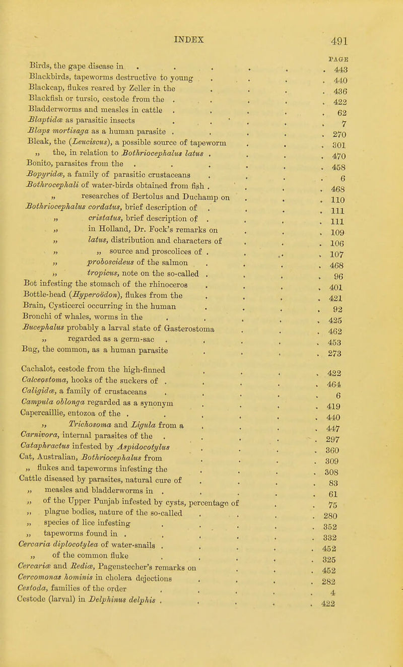 Birds, the gape disease in Blackbirds, tapeworms destructive to young Blackcap, flukes reared by Zeller in the Blackfish or tursio, cestode from the . Bladderworms and measles in cattle . £laptid(B as parasitic insects Blaps mortisaga as a human parasite . Bleak, the (Leuciscus), a possible source of tapeworm „ the, in relation to £otAriocephalus latus Bonito, parasites fi-om the BopyridcB, a family of parasitic crustaceans Bothrocephali of water-birds obtained from figh „ researches of Bertolus and Duchamp on Bothriocephalus cordatus, brief description of „ cristatus, brief description of „ in Holland, Dr. Pock's remarks on „ latus, distribution and characters of » „ source and proscolices of „ prohoscideus of the salmon „ tropicus, note on the so-called Bot infesting the stomach of the rhinoceros Bottle-head {Hyperoodon), flukes from the Brain, Cysticerci occurring in the human Bronchi of whales, worms in the . Bucephalus probably a larval state of Gasterostoma „ regarded as a germ-sac Bug, the common, as a human parasite Cachalot, cestode from the high-finned Calceostoma, hooks of the suckers of . CaligidcB, a family of crustaceans Campula ohlonga regarded as a synonym Capercaillie, entozoa of the . >, Trichosoma and Ligula from a Carnivora, internal parasites of the . Cataphractus infested by Aspidocotylua Cat, Australian, Bothriocephalus from „ flukes and tapeworms infesting the Cattle diseased by parasites, natural cure of „ measles and bladderworms in . „ of the Upper Punjab infested by cysts, percentage of „ plague bodies, nature of the so-called „ species of lice infesting „ tapeworms found in . Cercaria diplocotylea of water-snails . „ of the common fluke CercaricB and JRedice, Pagenstecher's remarks on Cercomonas hominis in cholera dejections Cestoda, families of the order Cestode (larval) in Delphinus delphis . PAGE . 44a . 440 . 436 . 422 . 62 7 . 270 . 301 . 470 . 458 . 6 . 468 . 110 . Ill . Ill . 109 . 106 . 107 . 468 . 96 . 401 . 421 . 92 , 425 . 462 453 273 422 464 6 419 440 447 297 360 309 308 83 61 75 280 352 332 452 325 452 282 4 422