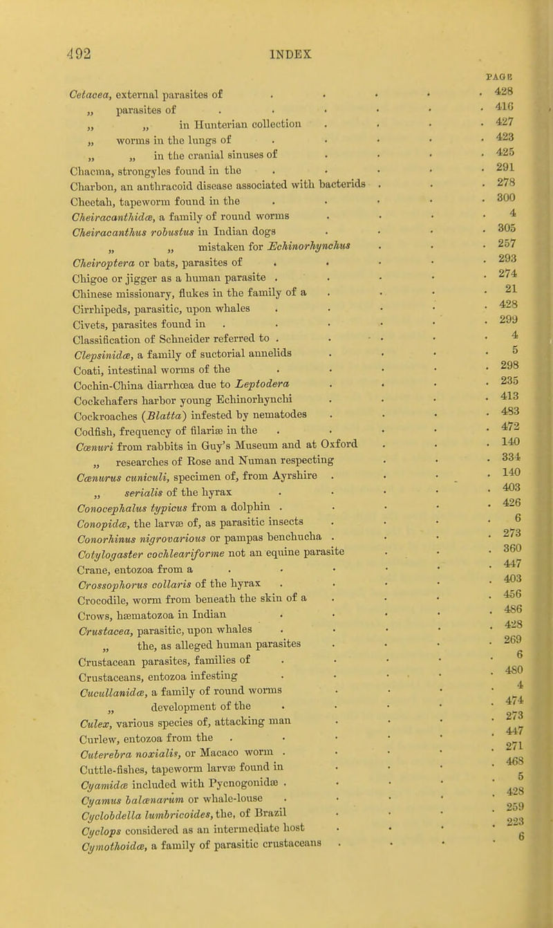 Cetaoea, external parasites of „ parasites of . „ „ in Hunterian collection „ worms in the lungs of „ „ in tlie cranial sinuses of Cliacma, strongyles found in the Charbon, an anthracoid disease associated with bacterids Cheetah, tapeworm found in the Cheiracanthida, a family of round worms Cheiracanthus robustus in Indian dogs „ „ mistaken for Eohinorliynchus Cheiroptera or bats, parasites of . . Chigoe or jigger as a human parasite . Chinese missionary, flukes in the family of a Cirrhipeds, parasitic, upon whales Civets, parasites found in . Classification of Schneider referred to . Clepsinidce, a family of suctorial annelids Coati, intestinal worms of the Cochin-China diarrhoBa due to Leptodera Cockchafers harbor young Echinorhynchi Cockroaches (Blatta) infested by nematodes Codfish, frequency of filarise iu the Ccenuri from rabbits in Guy's Museum and at Oxford „ researches of Rose and Numan respecting Ccenurus ctmiculi, specimen of, from Ayrshire „ serialis of the hyrax ConocepTialus typicus from a dolphin . Conopidee, the larvae of, as parasitic insects Conorhinus nigrovarious or pampas benchucha Cotylogaster cochleariforme not an equine parasite Crane, entozoa from a Crossophorus collaris of the hyrax Crocodile, worm fi'om beneath the skin of a Crows, hffimatozoa iu Indian Crustacea, parasitic, upon whales „ the, as alleged human parasites Crustacean parasites, families of Crustaceans, entozoa infesting CucuUanidce, a family of round woi-ms „ development of the Culex, various species of, attacking man Curlew, entozoa from the Cuterelra noxialis, or Macaco worm . Cuttle-fishes, tapeworm larvas found in Cyamidce. included with Pycnogonidae . Cyamus lalmnariim or whale-louse Cyclohdella lumbricoides, the, of Brazil Cyclops considered as an intermediate host CymothoidcB, a family of parasitic crustaceans PAGE , 428 . 41G . 427 . 423 , 425 . 291 , 278 . 300 4 . 305 . 257 . 293 . 274 . 21 . 428 . 299 4 5 . 298 , 235 , 413 . 483 . 472 . 140 . 334 , 140 . 403 , 426 6 . 273 . 360 . 447 . 403 . 456 , 486 , 4-iS . 269 6 . 480 4 . 474 . 273 . 447 . 271 . 4«S 5 . 428 . 259 . 223 6