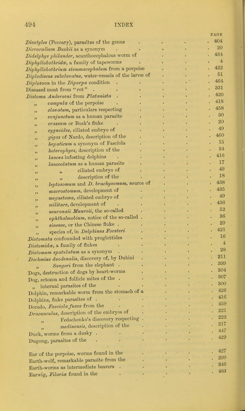 Dicoiyles (Peccary), parasites o£ the genus Dicrocoelmm Bttskii as a synonym Bidelphys pJiilander, acanthoccphalous worm of BiphyllohothridcB, a family of tapeworms Diphyllobothrium stemmacephalum from a porpoise Diplodiscus suholavatus, water-vessels of the larva of Diplozoon in the Diporpa condition . Diseased meat from  rot . Distoma Andersoni from Platanista . „ campula of the porpoise „ clavaium, particulars respecting „ conjunctum as a human parasite „ crassum or Busk's fluke „ cygnoides, ciliated embryo of „ gigas of Nardo, description of the „ hepaticum a synonym of Fasciola „ Tieterophyes, description of the „ lancea infesting dolphins „ lanceolatum as a human parasite „ „ ciliated embryo of ,j „ description of the „ leptosomum and B. Irachysomum, source of „ macrostomum, development of „ megastoma, ciliated embryo of „ militare, development of „ nenronaii Munroii, the so-called „ opMhalmobium, notice of the so-called „ sinense, or the Chinese fluke . „ species of, in Delphinus Forsteri Distomata confounded with proglottides Distomidce, a family of flukes Distomum spatulatum as a synonym . DocJimius duodenalis, discovery of, by Dubini „ Savgeri from the elephant . Dogs, destruction of dogs by heart-worms Dog, ectozoa and follicle mites of the . „ internal parasites of the Dolphin, remarkable worm from the stomach of i Dolphins, fluke parasites of . Dorado, Fasciola fusca from the Dracunculus, description of the embryos of Fedschenko's discovery respectmg medinensis, description of the Duck, worms from a dusky . Dugong, parasites of the Ear of the porpoise, worms found in the Earth-wolf, remarkable parasite from the Earth-worms as intermediate bearers . Earwig, Filarice found in the