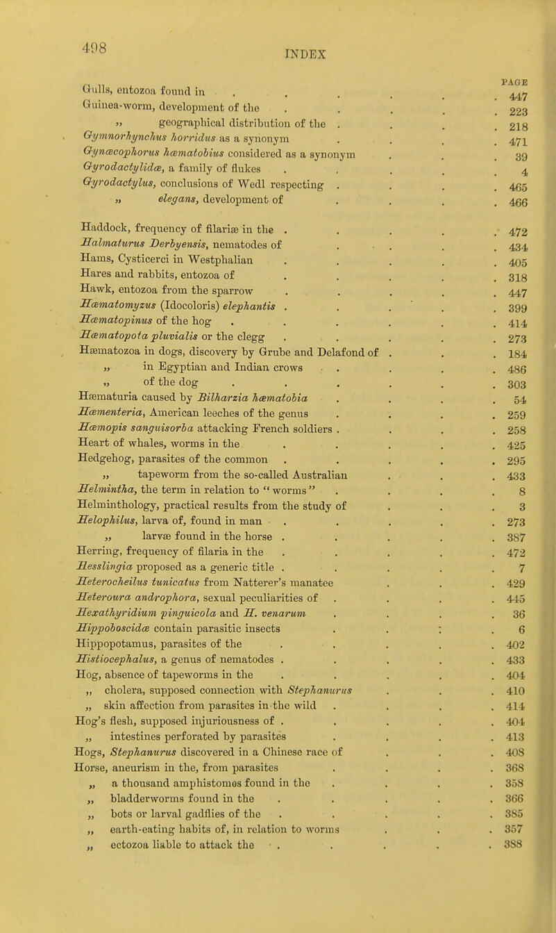 INDEX Gulls, eiitozoa found in . . . . Guinea-worm, development of the . . . , 223 » geograpliical distribution of the . . . , 2I8 Oi/mnorhynchus horridus as a synonym . . . _ 47]^ ChyncBcophorus licBmatohius considered as a synonym . . .39 Oyrodactylidee, a family of flukes . , . . .4 Gyrodactyltis, conclusions of Wedl respecting .... 465 „ elegans, development of • • . . 466 Haddock, frequency of filarioe in the . . . . . 472 Salmaturus Derbyensis, nematodes of ... . . 434 Hams, Cysticerci in Westphalian ..... 405 Hares and rabbits, entozoa of .... . 313 Hawk, entozoa from the span-ow ..... 447 Smmatomyzus (Idocoloris) elephantis . . . ' . . 399 Samatopinus of the hog ...... 414 Scematopoia pluvialis ov fhe <^eQg ..... 273 Haamatozoa in dogs, discovery by Grube and Delafond of . . . 184 „ in Egyptian and Indian crows .... 486 „ of the dog . . , , . .303 Haematuria caused by Bilharzia hcematolia . . . .54 ScBmenteria, American leeches of the genus .... 259 Smmopis sanguisorha attacking French soldiers .... 258 Heart of whales, worms in the ..... 425 Hedgehog, parasites of the common ..... 295 „ tapeworm from the so-called Australian . . . 433 Helmintha, the term in relation to  worms . . . .8 Helmmthology, practical results from the study of . . .3 Selophilus, larva of, found in man ..... 273 ,, larvse found in the horse ..... 387 Herring, frequency of filaria in the ..... 472 Resslingia proposed as a generic title . . . . .7 Heterocheilus tunicatus from Natterer's manatee . . . 429 Heteroura androphora, sexual peculiarities of . . . . 44-5 Sexathyridium pinguicola and S. venarum . . . .36 XLippohoscidce contain parasitic insects . . ; .6 Hippopotamus, parasites of the ..... 402 Histiocephalus, a genus of nematodes ..... 433 Hog, absence of tapeworms in the ..... 404 ,, cholera, supposed connection with Stephanurus . . . 410 „ skin affection from parasites in the wild .... 414 Hog's flesh, supposed injuriousness of . . . . . 404 „ intestines perforated by parasites .... 413 Hogs, Stephanurus discovered in a Chinese race of . . . 408 Horse, aneurism in the, from parasites .... 368 „ a thousand amphistomos found in the .... 358 „ bladderworms found in the ..... 366 „ bots or larval gadflies of the . . . . . 385 „ earth-eating habits of, in relation to worms , . . 357 cctozoa liable to attack the . . . . . 388