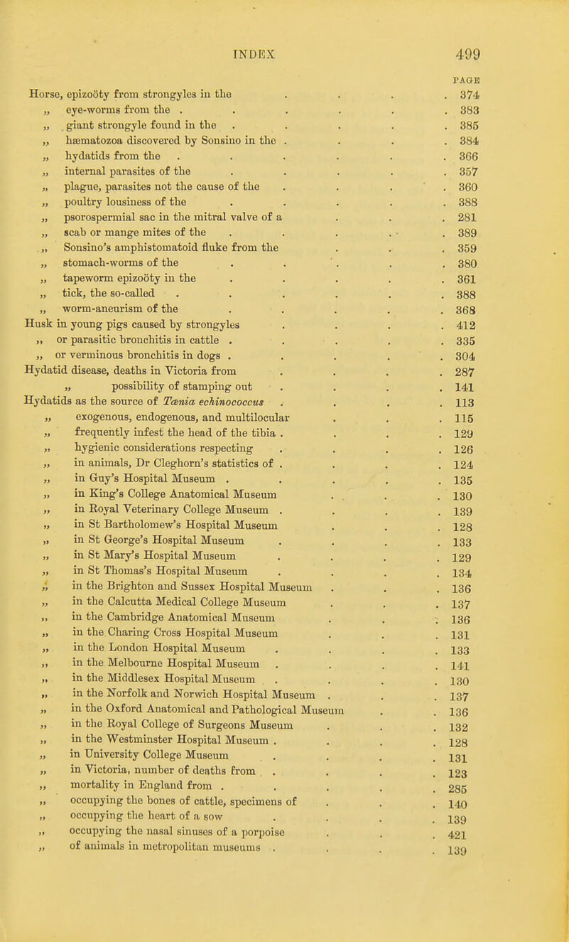 PAGE Horse, epizooty from strongylcs in tlio .... 374 „ eye-worms from the ...... 383 „ giant strongyle found in the ..... 385 „ heomatozoa discovered hy Sonsino in the .... 384 „ hydatids from the ...... 366 „ internal parasites of the ..... 357 „ plague, parasites not the cause of the , . , ' . 360 „ poultry lousiness of the ..... 388 „ psorospermial sac in the mitral valve of a . . . 281 „ scab or mange mites of the . . . . ■ . 389 ,, Sonsino's amphistomatoid fluke from the . . . 359 „ stomach-worms of the . . '. , , 380 „ tapeworm epizooty in the ..... 361 „ tick, the so-called . . . . . . 388 „ worm-aneurism of the ..... 368 Husk in young pigs caused by strongyles .... 412 „ or parasitic bronchitis in cattle . . . . . 335 „ or verminous bronchitis in dogs . . . . ' . 304 Hydatid disease, deaths in Victoria from .... 287 „ possibility of stamping out .... 141 Hydatids as the source of TcBnia echinococcus .... 113 „ exogenous, endogenous, and multilocular , . .115 „ frequently infest the head of the tibia .... 129 „ hygienic considerations respecting . . . .126 „ in animals, Dr Cleghorn's statistics of . , . , 124 „ in Guy's Hospital Museum ..... 135 „ in King's College Anatomical Museum . . . . 130 „ in Royal Veterinary College Museum .... 139 „ in St Bartholomew's Hospital Museum . . . 128 „ in St George's Hospital Museum .... 133 „ in St Mary's Hospital Museum .... 129 „ in St Thomas's Hospital Museum .... 134 ,', in the Brighton and Sussex Hospital Museum . . .136 „ in the Calcutta Medical College Museum . . . 137 „ in the Cambridge Anatomical Museum , . ; 136 „ in the Charing Cross Hospital Museum . . . 131 „ in the London Hospital Museum .... 133 „ in the Melbourne Hospital Museum .... 141 „ in the Middlesex Hospital Museum . . . , 130 „ in the Norfolk and Norwich Hospital Museum . . . 137 „ in the Oxford Anatomical and Pathological Museum . . 135 „ in the Royal College of Surgeons Museum . . . 132 „ in the Westminster Hospital Museum .... 128 „ in University College Museum , . . . 131 „ in Victoria, number of deaths from . . , . I23 „ mortality in England from ..... 285 „ occupying the bones of cattle, specimens of . . . 149 „ occupying the heart of a sow .... 139 „ occupying the nasal sinuses of a porpoise . . . 421 „ of animals in metropolitan museums ... 13g