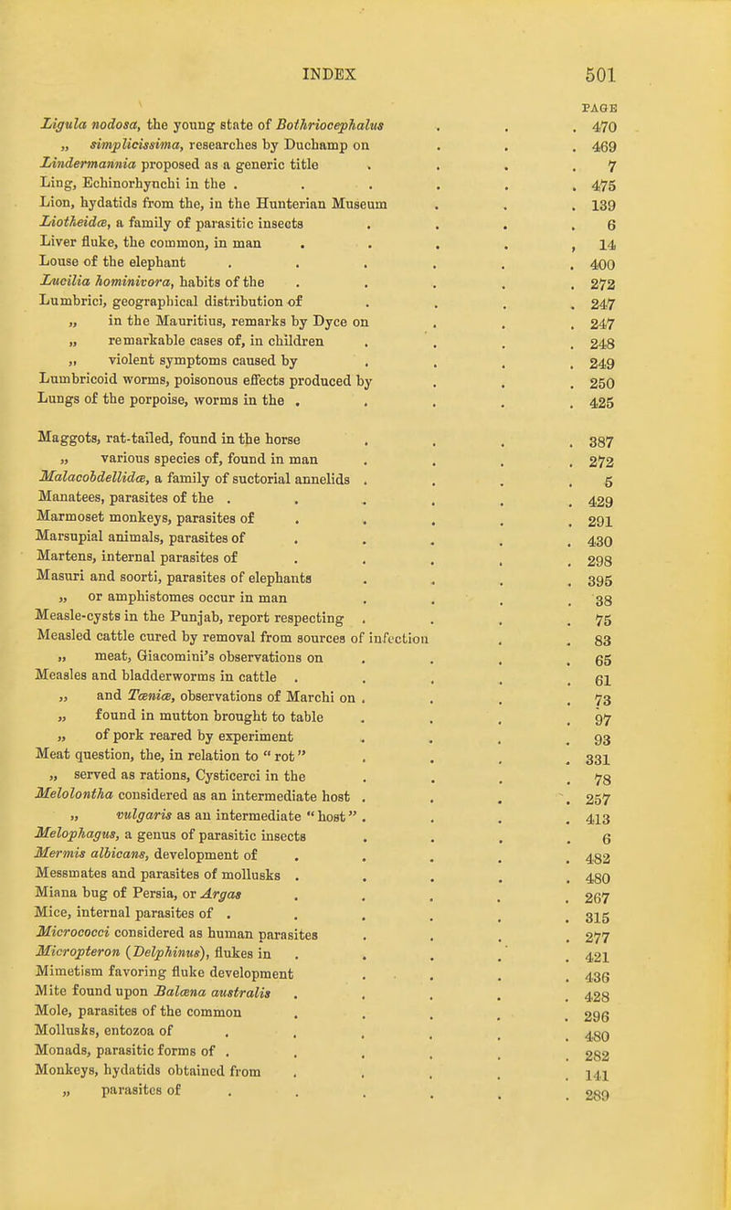 ^ PAGE Ligula nodosa, the young state of Boihriocephalus . . , 470 „ simplicissima, researches by Duchamp on . . . 469 Lindermannia proposed as a generic title . . . .7 Ling, Echinorhynchi in the ...... 475 Lion, hydatids from the, in the Hunterian Museum . . . 139 IdotAeidcB, a family of parasitic insects . . , .6 Liver fluke, the common, in man . . . , > 14 Louse of the elephant ...... 400 iMcilia hominivora, habits of the ..... 272 Lumbrici, geographical distribution of ... , 247 „ in the Mauritius, remarks by Dyce on . . , 247 „ remarkable cases of, in children .... 248 „ violent symptoms caused by • . . . 249 Lumbricoid worms, poisonous effects produced by . . . 250 Lungs of the porpoise, worms in the ..... 425 Maggots, rat-tailed, found in the horse .... 387 „ various species of, found in man .... 272 MalacohdelUdce, a family of suctorial annelids . . . .5 Manatees, parasites of the ...... 429 Marmoset monkeys, parasites of . . . . . 291 Marsupial animals, parasites of .... , 43O Martens, internal parasites of .... _ 298 Masuri and soorti, parasites of elephants .... 395 or amphistomes occur in man . . . . 38 Measle-cystB in the Punjab, report respecting . . . .75 Measled cattle cured by removal from sources of infection . . 83 „ meat, Giacomini's observations on . . , .65 Measles and bladderworms in cattle . . . . .61 „ and TanicB, observations of Marchi on . . . .73 „ found in mutton brought to table . . . .97 „ of pork reared by experiment . . . ,93 Meat question, the, in relation to  rot . . . . 33I „ served as rations, Cysticerci in the . . . .78 JifeZoZoM^Aa considered as an intermediate host , . . \ 257 „ vulgaris as an intermediate  host . . . . 413 MelopJiagus, a genus of parasitic insects . . . .6 Mermis albicans, development of . . . . , 482 Messmates and parasites of moUusks ..... 480 Miana bug of Persia, or Argaa ..... 267 Mice, internal parasites of . . . . ^ ^ 3]^g Micrococci considered as human parasites .... 277 Micropteron (DelpMnus), Qxikes in . . . . 421 Mimetism favoring fluke development . • . . . 435 Wite fonnd \j-pon Salana australis ..... 428 Mole, parasites of the common ..... 296 Mollusks, entozoa of . , , , _ ^gQ Monads, parasitic forms of , . , . _ 282 Monkeys, hydatids obtained from ..... 141 „ parasites of . . . , ^ _ 280