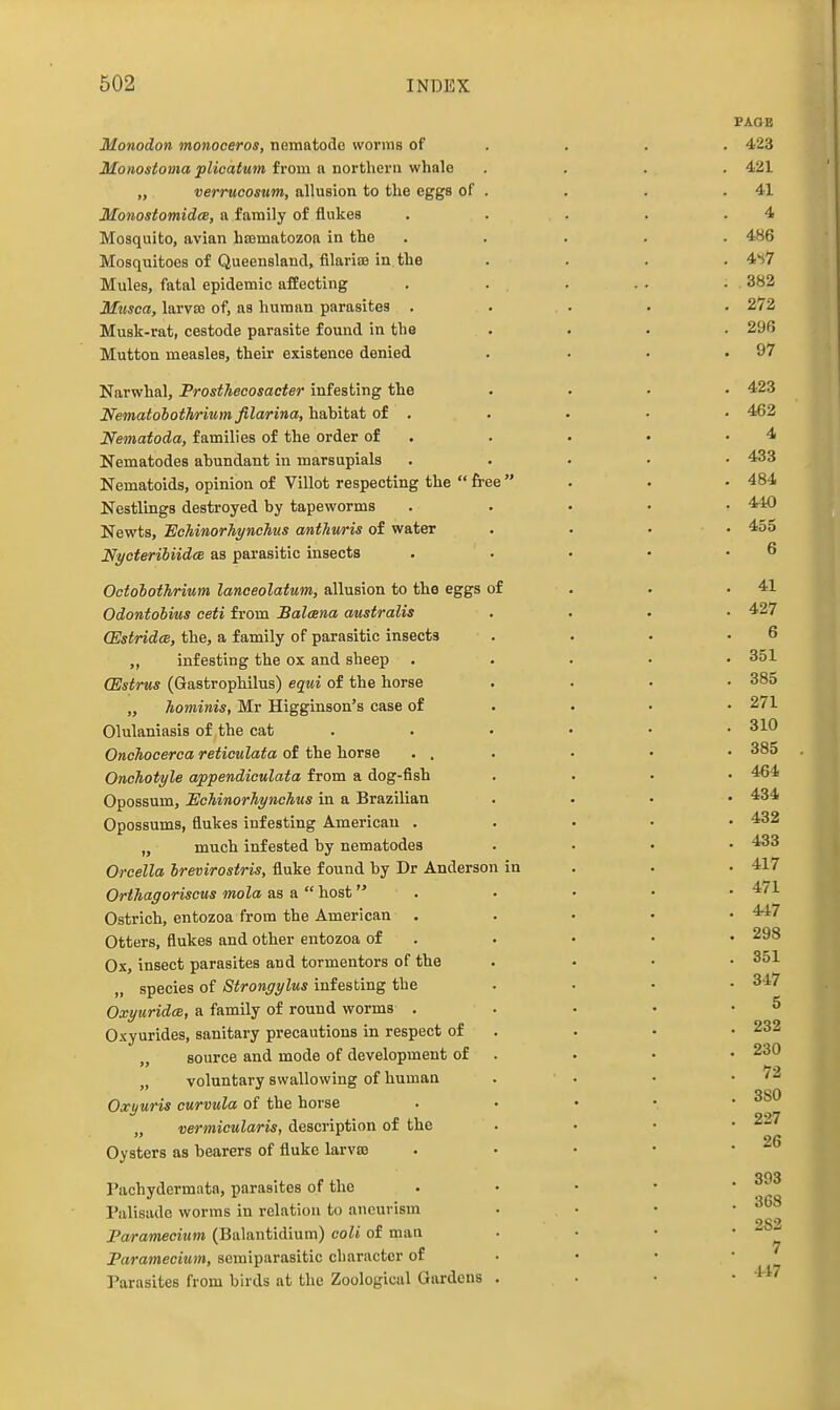 PAOB Monodon monoceros, nematode worms of . . . . 423 Monostoma plioatum from a northern whale .... 421 „ verruoosum, allusion to the eggs of . . . .41 Monostomidce, a family of flukes . . . . .4 Mosquito, avian hcematozoa in the ..... 486 Mosquitoes of Queensland, filariffl in the .... 4*<7 Mules, fatal epidemic affecting . . . . . . 382 Musca, larva3 of, as human parasites , , . . . 272 Musk-rat, cestode parasite found in the .... 296 Mutton measles, their existence denied . . . .97 Narwhal, ProstTiecosacter infesting the .... 423 Nematoboth/riumfilarina,hah\.iiLioi. . . . • • 462 Nematoda, families of the order of . . . • .4 Nematodes abundant in marsupials . . . • • 433 Nematoids, opinion of Villot respecting the  free . . • 484 Nestlings destroyed by tapeworms ..... 440 Newts, lEcMnorhynchus anthitris of water .... 455 NycterihiidcE as parasitic insects . . • • .6 Octohothrium lanceolatum, allusion to the eggs of . . .41 Odontohius ceti from Balcena australis .... 427 (EstridcB, the, a family of parasitic insects . . . .6 „ infesting the ox and sheep ..... 351 (Estrus (GastropMlus) equi of the horse .... 385 „ hominis, Mr Higginson's case of . • • .2/1 Olulaniasis of the cat . . • • • .310 Onchocerca reticulata of the horse ... . • • 385 OncTiotyle appendiculata from a dog-fish .... 464 Opossum, Echinorhynchus in a Brazilian .... 434 Opossums, flukes infesting American . . . . • 432 „ much infested by nematodes .... 433 Orcella hrevirostris, fluke found by Dr Anderson in . . . 417 Orthagoriscus mola &B a host . . • • .4/1 Ostrich, entozoa from the American . . • • • '^'^ Otters, flukes and other entozoa of . . • • • 298 Ox, insect parasites and tormentors of the . . • • 351 „ species of Strongylus infesting the . • • • 347 OxyuridcB, a family of round worms . . • • .5 Oxyurides, sanitary precautions in respect of . . • • 232 „ source and mode of development of . . • • 230 voluntary swallowing of human . . • .72 ^80 Oxyuris curvula of the horse . • • • • vermicularis, description of the . . . • 227 26 Oysters as bearers of fluke larvas . . • • • 393 Pachydermata, parasites of the . • • • • Palisade worms in relation to aneurism . • • • 2S2 Paramecium (Balantidium) coli of man . • • • ^ Paramecium, semiparasitic character of • • • ■ ' Parasites from birds at the Zoological Gardens . • • • ^^^