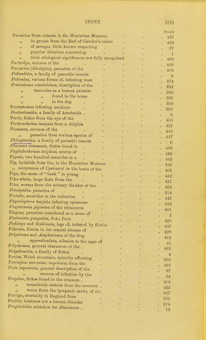 Parasites from cetacea in the Hunterian Museum „ in grouse from the Earl of Cawdor's estate „ of savages, little known respecting „ popular delusions concerning „ tlieir etiological significance not fully recognised Partridge, entozoa of the Peccaries {Bicotyles), parasites of the PediculidcB, a family of parasitic insects Pediculus, various forms of, infesting man Fentastoma constrictum, description of the „ tcBnioides as a human parasite » „ found in the horse in the dog Pentastomes infesting monkeys FentastomidcB, a family of Arachnida . Perch, flukes from the eye of the Peritrachelius insignis from a dolphin Pheasant, entozoa of the „ parasites from various species of Philopteridce, a family of parasitic insects PhoccBna communis, flukes found in Phyllohothrium delphini, source of Pigeon, two hundred ascarides in a Pig, hydatids from the, in the Hunterian Museum „ occurrence of Cysticerci in the brain of the Pigs, the cause of  husk  in young . Pike-whale, large fluke from the Pike, worms from the urinary bladder of the Pinnipedia, parasites of Pintado, ascarides in the vulturine Physaloptera turgida infesting opossums Plagiotania gigantea of the rhinoceros Plagues, parasites considered as a cause of Platanista gangetica, fluke from Podiceps and Oallinula, legs of, infested by filarise Polecats, fllarife in the cranial sinuses of Polystoma and Amphistoma of the frog „ appendiculata, allusion to the eggs of Polystomes, general characters of the . Polystomidm, a family of flukes Pouies, Welsh mountain, epizooty affecting Porcupine ant-eater, tapeworm from the Pork tapeworm, general description of the sources of infection by the Porpoise, flukes found in the common , „ remarkable cestode from the common ,, worm from the tympanic cavity of the Porrlgo,. mortality in England from . Poultry lousiness not a human disorder Proglottides mistaken for Distomaia .